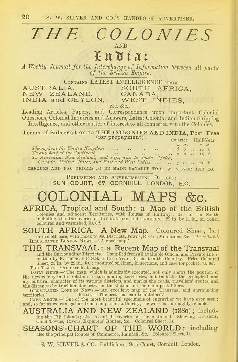 THE CO LO NIES AND 5 n tr t a: A Weekly Journal for the Interchange of Information between all parts of the British Empire. Contains LATEST INTELLIGENCE feom AUSTRALIA, SOUTH AFRICA, NEW ZEALAND, CANADA, INDIA and CEYLON, WEST INDIES, &c. &c., Leading Articles, Papers, and Correspondence upon important Colonial Questions, Colonial Inquiries and Answers, Latest Colonial and Indian Shipping Intelligence, and other matter of interest to all connected -si'ith the Colonies. Terms of Subscription to THE COLONIES AND INDIA, Post Pree (for prepayment) : ^^^^^^^ jj^,^ Year J. ri. s. d. Throughout the United Kingdom .. .. 6 6 .. 12 6 To any ^art of the Couti7ient ,, ,. .. .. .. .. 7 o .. 13 6 To Aiistrnlia, New Zealand, and Fiji, also to South Africa, Canada, United States, and jEast and IVesi Indies .. ,. 70 .. 13 6 CHEQITES AND P.O. OEDEHS TO BE MADE PAYABLE TO S. V>\ SILVER AND CO. Publishing and Advertisement Offices: SUN COURT, 67 CORNHILL, LONDON, E.G. COLONIAL MAPS &c. AFRICA, Tropical and South: a Map of the British Colonies and adjacent Territories, with Eoutes of Railways, &c. in the South, including the Discoveries of Livingstonb and Cameron. 22 in. by 21 in., on roller, coloured and varnished, Zs. Sd. SOUTH AFRICA. A New Map. Coloured Sheet, Is.; or in cloth case, with Index to 950 Districts, Towns, Rivers, Mountains, &c. Price Gd. Illustrated London News.—' A good map.' THE TRANSVAAL : a Recent Map of the Transvaal and the Surrounding Districts. Compiled fi-om all available Official and Private Infor- mation by F. Jkppe, F.R.G.S., Fifteen Years Resident in the Coimtry. Price, Coloured Sheet, 23 in. by 22 in., 5s.; mounted on linen, in sections, and case for pocket, 7s. Gd. The TurES.—' An excellent map.' Daily News.—' The map, which is admirably executed, not only sliows the position of the new colony in its relation to surrounding territories, but indicates the geological and agricultural character of its various districts, and marks the roads, travellers' routes, and the distances by trochiameter between the stations on the main postal lines.' Illtjsthated London News.—'An excellent map of the Transvaal and suiTounding territories.' Fieij).—' The best that can be obtained.' Cape ArOUS.—' One of the most beautiful specimens of eugraving we have ever seen; and, so far as we can gather from competent authority, the work is thoroughly reliable.' AUSTRALIA AND NEW ZEALAND (1880); includ- ingtho Fiji Islands; also recent discoveries on the mainliuul. Showing Divisions, Chief Towns, Elvers, Explorers' Routes, &c. Coloured Sheet, Is. SEASONS'-CHART OF THE WORLD: mcludicg also the principal Routes of Commerce, Rainfall, &c. Coloured Sheet, Is.