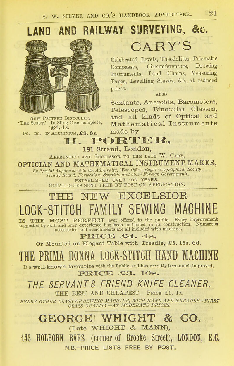 LAND AND RAILWAY SURVEYING, &c. GARY'S Celebrated Levels, Theodolites, Prismatic Compasses, Circumferentors, Drawing Instruments, Land Chains, Measuring Tapes, Levelling Staves, &c., at reduced prices. AXSO Sextants, Aneroids, Barometers, Telescopes, Binocular G-lasses, and all kinds of Optical and Matheraatical Instruments made by 181 Strand, London, Apprentice and Successoe to the late W. Caht, OPTICIAN AND MATHEMATICAL INSTRUMENT MAKER, By Special Appointment to the Admiralty, War Office, Royal Geographical Society, Trinity Board, Norwegian, Swedish, and other Foreign Governments, ESTABLISHED OVER 100 YEARS. CATALOGUES SENT FREE BY POST OK APPLICATION. THE NEW BXOELSIOE L0CK-8TITCH FAMILY SEWING MACHINE IS THE MOST PERFECT ever offeree! to the public. Every improvement suggested by skill and long experience has been embodied in its constraction. Numerous accessories and attachments are all included with machine. Or Mounted on Elegant Table with. Treadle, £5. 15s. 6d. THE PRIMA DONNA LOCK-STITCH HAND MACHINE Is a well-known favourite with the Public, and has recently been much improved. miCE ^3. lOs. THE SERVANT'S FRIEND KNIFE CLEANER. THE BEST AND CHEAPEST. Pricb £l. Is. EVERY OTHER CLASS OF SEWING MACniNE, BOTH HAND AND TREADLE—FIRST CLASS QUALITY—AT MODERATE PRICES: GEORGE^ WHIGHT 8l CO. (Late WEIGHT & MANN), 143 HOLBOM BARS (corner of Brooke Street), LONDON, E.G. N.B.-PRICE LISTS FREE BY POST, New Patterk Bkocular, 'The Scout.' In Sling Case, complete, '£4.4s. Do. DO. IN Aluminium, £8. 8s.