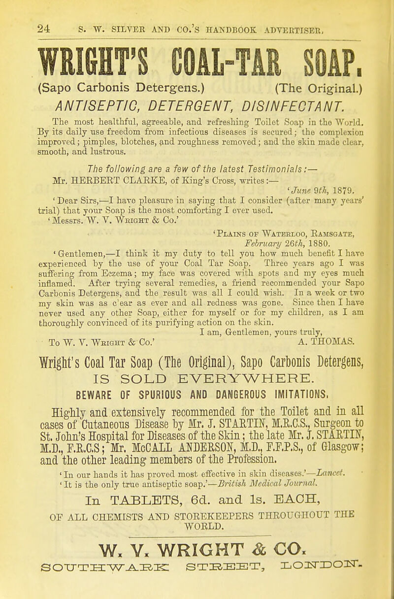 WRIfiHT'S COAL-TAR SOAP. (Sapo Carbonis Detergens.) (The Original.) ANTISEPTIC, DETERGENT, DISINFECTANT. The most healthful, agreeable, and refreshing Toilet Soap in the World, By its daily use freedom from infectious diseases is secured; the complexion improved; pimples, blotches, ?ind roughness removed; and the skin made clear, smooth, and lustrous. The following are a few of the latest Testimonials:— Mr. HEEBERT CLAEKE, of King's Cross, writes :— 'June 9t7i, 1879. ' Dear Sirs,—I have pleasure in saying that I consider (after many years' trial) that your Soap is the most comforting I ever used. ' Messrs. W. V. Weight & Co.' 'Plains of Waterxoo, Eamsgate, February 26th, 1880. ' Gentlemen,—I think it my duty to tell you how much benefit I have experienced by the use of your Coal Tar Soap. Three years ago I was suffering from Eczema; my face was covered with spots and my eyes much inflamed. After trying several remedies, a friend recommended your Sapo Carbonis Detergens, and the result was all I could wish. In a week or two my skin was as c'ear as ever and all redness was gone. Since then I have never used any other Soap, either for myself or for my children, as I am thoroughly convinced of its purifying action on the skin. I am, Gentlemen, yours truly, To W. V. Weight & Co.' A. THOMAS. IrigM's Coal Tar Soap (The Original), Sapo Carhonis Detergens, IS SOLD EVERYWHERE. BEWARE OF SPURIOUS AND DANGEROUS IMITATIONS. Highly and extensiyely recommended for tlie Toilet and in all cases of Cutaneous Disease by Mr. J. STARTIN, M.R.C.S., Surgeon to St. Jolin's Hospital for Diseases of tlie Skin; the late Mr. J. STARTIN, M.D., r.E,.C.S; Mr. McCAlL ANDEESOl^, M.D., F.F.P.S., of Glasgow; and the other leading members of the Profession. ' In our hands it has proved most eifective in skin diseases.'—Lancet. ' It is the only true antiseptic soap.'—Bntish ISIedical Journal. In TABLETS, 6d. and Is. EACH, or ALL CHEMISTS AND STOEEKEEPERS THEOUGIIOUT THE WOELD. W. V. WRIGHT Sl CO.