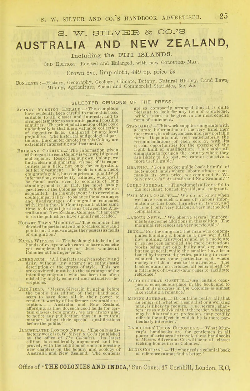 AUSTRALIA AND NEW ZEALAND, Including tlie FIJI ISLANDS- 3nD Edition. Eevised and Enlarged, with new Colouiusd Map. Cro-wn 8vo. limp cloth, 449 pp. price 5s. CONTEKTS :-History, Geopi-aphy, Geology, Climate, Botany, Natural History, Lund Laws, Mining, Agriculture, Social and Commercial Statistics, iSic. iic. SELECTED OPINIONS Sydney MoRnrxo Heuald—'The compilers have evidcutly been careful to muke tins book suitable to all classes and interests, and to arrange its matter so as to anticipate all possible enquiries. The principal attraction of the book undoubtedly is that it is o valuable collection of sufrgestive facts, unalloyed by any local prejudices. The historical aud geological por- tions of the chapter devoted to this Colony are extremely interesting and instructive.' Brisbaxe CouniEii 'The information given with regard to each Colony is very well digested and copious. Kespecting our own Colony, we tind a clear and impartial t-ujumc of its capa- bilities as a field, not only for emigration, but for investment. The book is not a mere_ emigrant's guide, but comprises a quantity of information, excellently collated, which will be found useful even to colonists of long standing, and is in fact, the most haudy gazetteer of the Colonics with which we are acquainted. In the endeavour  to exercise a double imparliulily—to balance the advantages and di>aiivantages of emigration compared with life in the Old Country, and, at the same time, to do equal justice as between the Aus- tralian and New Zealand Colonies, it appears to us the publishers have signally succeeded.' HoBAnT Tow>j JlEucuny 'The compiler has devoted impartial attention to each colony, and points out the advantages they possess as ilelds of emigration.' Xatal WiTXE-^iS ' The book ought to be in the hands of everyone who cares to have a concise yet complete history of these wonderful Colouics at his tiuger-cnds.' ATHEXyEUM ' All the facts are given soberly and drily, without any attempt at enthusiastic description or the graces of style. This, we are convinced, must be to the advantage of the intending emigrant, who has been too often misled by highly coloured aud attractive de- scriptions.' TUEFlBLn 'Messrs. Silver,in bringing before the public this edition of their handbook, seem Ui have done all in their i)0wer to render it worthy of its former favourable re- ception.... Australia iiud iN'ew Zealand affording, as tlicv do, such good fields for cer- tain classes of emigrants, we arc always glad to nf)tice any publication that in a truthful manner biings their special (lualiilcatious before the public.' II.MJSTRATED I-OX DOS NE\vs..-'Thc only satis- factory Work is S.W. Silver at Co.'s {published at the office of 'fiip Cohmies). Its latest edition is coiisidoably augmented and im- proved, with the addniou of some interesting new chapter.') on the botany and /.oology of Australia and New Zealand. The contents OF THE PRESS. are so compactly arranged that it is quite pleasant to look for any item of knowledge, which is sure to be given ui tne most concise form of statement.' Staxdabd.' —This work supplies emigrants with accurate information of ihe very kind they most want, in a clear, concise, aud very portable form. It points out very satijfacturily the recommendations of eacli colony, with its special opportunities for the exercise of the light kind of qualification. To enable all emigrants to iix upon the countjy where they are likely to do best, we cannot conceive a more useful guide.' Graphic 'For a pocket guide-book brimful of facts about lauds where labour almost com- mands its own price, we eomnu'ud S. W. Silver & Co.'s  Australiaand ISew Zealand. ' Codht JounxAl, ' The volume is a'ike useful to the merchant, tourist, invalid, and emigrant. PaIjL Mall Gazette ' We do not know when wc have seen such a mass of various infor- mation as this book furnishes in its way, aud it is not^ only very full but a very methodical compilation.' LAiionn News ' We observe several improve- ments anil some additions in this edition. The marginal references are very serviceable.' Irqx ' For the emigrant, the man who contem- idates founding a home in a new world, till now nothing trustworthy and at a modeiate price has been compiled, the more pretentious works being not only bulky aud expensive, but too general, while the smaller have been issued by interested parties, painting in rose- coloured hues some particular spot where money or labour was to he attracted. The book contains no verbiage, all beinn closed by a full index of twenty-four pages lo facilitate reference.' Aqbicultural Gazette ^Agriculture occu- pies a conspicuous place in the book, and to read of its jirogrcss in the Colonies is almost like reading a romance.' Mining Journal 'It contains really all that an emigniut, whether a capitalist or a working man, is likely to require. 'I'lie several chap- ters are fo sulidividedtluitthereader,whatever may be his trade or professiini. may readily refer to the subject in which he is more par- ticularly iuterested.' Labourers'UxioN Chronicle 'What Mur- ray's handbooks are for gentlemen in all jdaces of aristocratic travel, these hnndbooks of Messrs. Silver and Co. will be to all classes seeking homes in our Colonies.' Elgin CouuANT 'He who needs a colonial book of reference cannot hud a bettor.' Office of ' THE COLONIES AND INDIA,' Sun Com't, 67 Cornhill, London, RC.