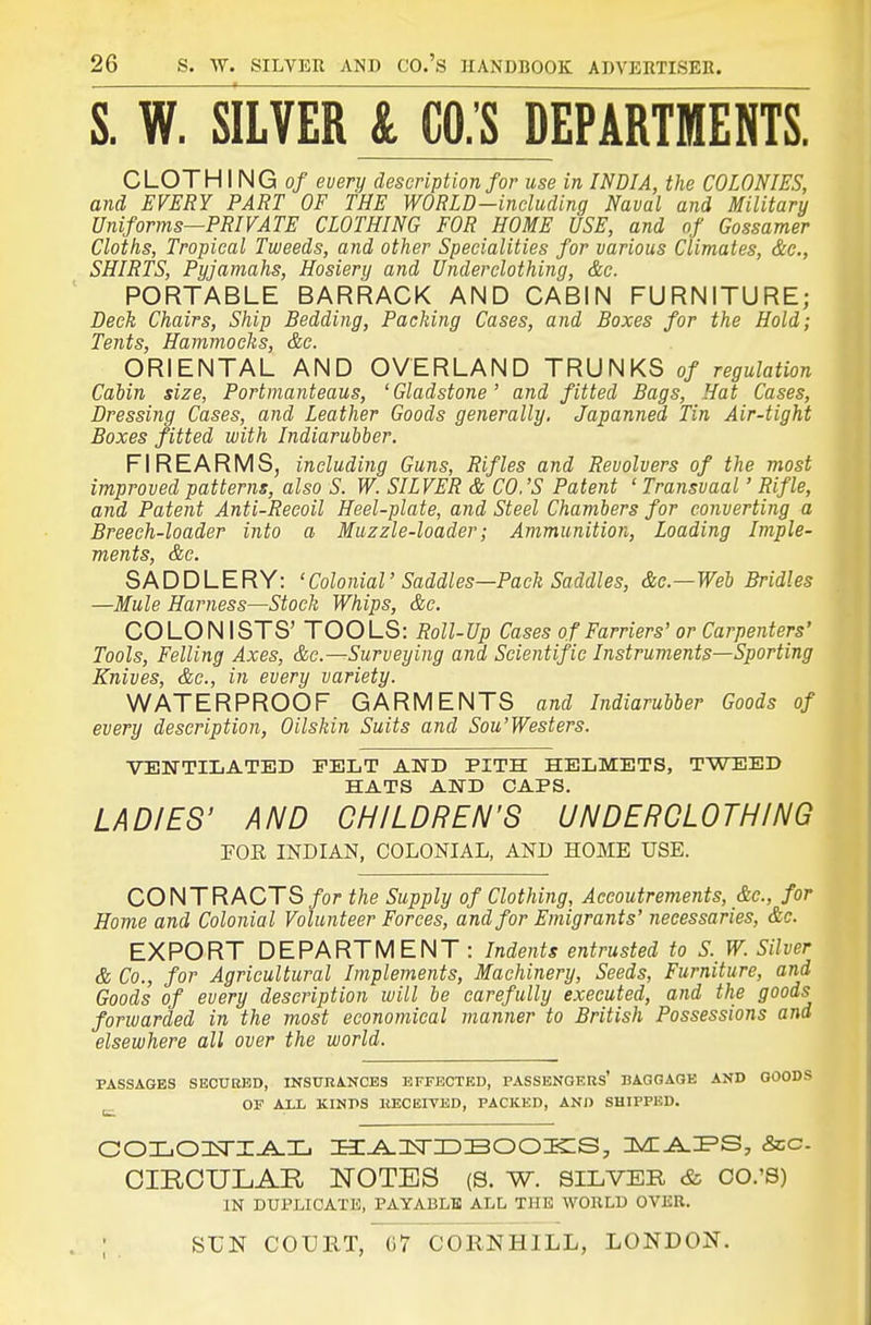 S. W. SILVER & CO.'S DEPARTMENTS. CLOTH I NG 0/ every description for use in INDIA, the COLONIES, and EVERY PART OF THE WORLD-including Naval and Military Uniforms—PRIVATE CLOTHING FOR HOME USE, and of Gossamer Cloths, Tropical Tweeds, and other Specialities for various Climates, &c., SHIRTS, Pyjaniahs, Hosiery and Underclothing, &c. PORTABLE BARRACK AND CABIN FURNITURE; Deck Chairs, Ship Bedding, Packing Cases, and Boxes for the Hold; Tents, Hammocks, &c. ORIENTAL AND OVERLAND TRUNKS of regulation Cabin size. Portmanteaus, 'Gladstone' and fitted Bags, Hat Cases, Dressing Cases, and Leather Goods generally. Japanned Tin Air-tight Boxes fitted with Indiarubber. FIREARMS, including Guns, Rifles and Revolvers of the most improved patterns, also S. W. SILVER & CO.'S Patent ' Transvaal' Rifle, and Patent Anti-Recoil Heel-plate, and Steel Chambers for converting a Breech-loader into a Muzzle-loader; Ammunition, Loading Imple- ments, &e. SADDLERY: 'Colonial' Saddles—Pack Saddles, &c.—Web Bridles —Mule Harness—Stock Whips, &c. COLON ISTS' TOOLS: Roll-Up Cases of Farriers' or Carpenters' Tools, Felling Axes, &c.—Surveying and Scientific Instruments—Sporting Knives, &c., in every variety. WATERPROOF GARMENTS and Indiarubber Goods of every description. Oilskin Suits and Sou'Westers. VENTILATED PELT AND PITH HELMETS, TWEED HATS AND CAPS. LADIES' AND CHILDREN'S UNDERCLOTHING FOR INDIAN, COLONIAL, AND HOME USE. CONTRACTS/or the Supply of Clothing, Accoutrements, &c., for Home and Colonial Volunteer Forces, and for Emigrants' necessaries, &c. EXPORT DEPARTMENT : Indents entrusted to S. W. Silver & Co., for Agricultural Implements, Machinery, Seeds, Furniture, and Goods of every description will be carefully executed, and the goods forwarded in the most economical manner to British Possessions and elsewhere all over the world. PASSAGES SBCUKBD, INSURANCES EFFECTED, PASSENGERS' BAGGAGE AND GOODS j_ OF ALL KINPS KECEITED, PACKED, AND SHIPPED. OIROULAE, NOTES (S. W. SILVER & CO.'S) IN DUPLICATE, PAYABLE ALL THE WORLD OVER. ; SL'N COURT, G7 CORNHILL, LONDON.