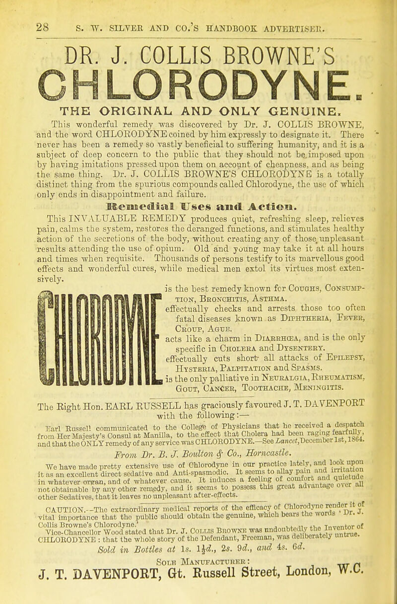 DR. J. COLLIS BROWNE'S LORODYNE THE ORIGINAL AND ONLY GENUINE. This wonderful remedy was discovered by Dr. J. COLLIS BROWNE, and the word CHLORODYNE coined by him expressly to designate it. There never has been a remedy so vastly beneficial to sufifering humanity, and it is a subject of deep concern to the public that they should not be..imposed upon by having imitations pressed upon them on account of cheapness, and as being the same thing. Dr. J. COLLIS BROWNE'S CHLORODYNE is a totally distinct thing from the spurious compounds called Chlorodyne, the use of which only ends in disappointment and failure. Memcalial HTses and Action. This INVALUABLE REMEDY produces quiet, refreshing sleep, relieves pain, calms the system, restores the deranged functions, and stimulates healthy action of ihe secretions of the body, without creating any of those^ unpleasant results attending the use of opium. Old and young may take it at all hours and times when requisite. Thousands of persons testify to its marvellous good effects and wonderful cures, while medical men extol its virtues most exten- sively. is the best remedy known for Coughs, Consump- M% ftlftfilWlflilP TioN, Bronchitis, Asthma. Mo lifii llffll effectually checks and arrests those too often fatal diseases known as Diphtheeia, Eever, Croup, Ague. acts like a charm in Diaekhosa, and is the only specific in Cholera and Dysentery. effectually cuts short- all attacks of Epilepsy, Hysteria, Palpitation and Spasms. I is the only palliative in Neuralgia, Rheumatism, Gout, Cancer, Toothache, Meningitis. The Right Hon. EARL RUSSELL has graciously favoured J. T. DAVENPORT with the following:— Earl Russell communicated to the College of Physicians that he received a despatch from Her Majesty's Consul at Manilla, to the efEect thatCholera had been raging fearfmij and that the ONLY remedy of any service was CHLOROD YNE.-See Lancet,Vccemher 1st, 1864. From Dr. B. J. Boulton ^ Co., Horncastlc. We have made pretty extensive use of Chlorodyne in our practice lately, and look upon it as an excellent dii-ect sedative and Anti-spasmod.c. It seems to ^ll^y P^' ^.f '^^^ in whatever organ, and of whatever cause. It induces a feeling of '=o;^^^,f,^.^?;^^ not obtainable by any other rem,edy, and it seems to possess this great advantage over oU other Sedatives, that it leaves no unpleasant after-effects. CAUTION.-Tho oxtraordh^iii^^lici^rreports of the efficacy of Chlorodyne render it of vital importance that the public should obtain the genuine, which bears the words vt. o. Collis Browne's Chlorodyne.' _ . ,,,j.„ji„ invmitar of Vice-chancellor Wood stated that Dr. J. COLLis BnowN^ was n^^^oubtedly the Inve^^^^^^ CnLOEODYNB : that the wliole story of the Detendaiit, Freeman, was deliberately untrue. Sold in Bottles at Is. l^d., 2s. 9d., and is. 6d. Sole Manufacturer : ^ J. T. DAVENPORT, Gt. Russell Street, London, W.t.