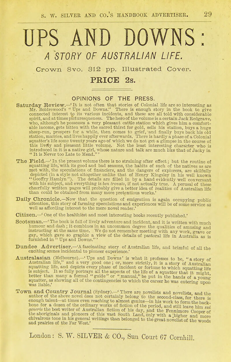 UPS AND DOWNS: A STORY OF AUSTRALIAN LIFE. Crown 8vo. 312 pp. Illustrated Cover. PRICE 2s. OPINIONS OF THE PRESS. Saturday Review.—' It is not often that stories of Colonial life are so interesting as Mr. Boldrewood's  TJps and Downs. There is enough story in the book to give connected interest to its various incidents, and these are aU told with considerable spirit, and at times picturesqueness. The hero of the volume is a certain Jack Eedgrave, who, although he possesses a very pleasant cattle station which gives him a comfort- able income, gets bittea with the sacred thirst for gold, sells his station, buys a huge sheep-run, prospers for a whUe, then comes to grief, and finally buys back his old station, marries, and Uves happUy ever afterwards. There is hardly a phase of a Colonial squatter's life some twenty years ago of which we do not get a glimpse in the course of this lively and pleasant little volume. Not the least interesting character who is introduced in it is a native girl, whose nature and talk are much like that of Jacky in  It is Never too Late to Mend.' The Field.—' In the present volume there is no straining after effect; but the routine of squatting life, with its good and bad seasons, the habits of such of the natives as are met with, the speculations of financiers, and the dangers of explorers, are skilfully depicted (in a style not altogether unlike that of Henry Kingsley in his weU known Geoffry Hamlyn). The details are fiUed in by a hand evidently weU conversant with his subject, and everything is ben trovato, if not actually true. A perusal of these cheerfully written pages will probably give a better idea of realities of Australian life than could be obtained from many more pretentious works.' Daily Cltronicle.—Now that the question of emigration is again occupying public attention, this story of farming speculations and experiences wiU be of some service as well as affording interest to the mere novel reader.' Citizen.—' One of the healthiest and most interesting books recently published.' Scotsman.—' The book is f iiU of lively adventure and incident, and it is written with much humour and dash; it combines in an uncommon degree the qualities of amusing and instructing at the same time. We do not remember meeting with any work, grave or gay, which gave so graphic a view of the details of pastoral Ufe in Australia as is furnished in  TJps and Downs.' Dundee Advertiser.-'Afascinating story of Australian life, and brimful of all the exciting scenes incidental to pioneer experience.' Australasian (Melbourne).—' Hps and Downs' is what it professes to be, a story of Australian life, and a very good one; or, more strictly, it is a story of Austi-alian squatting life, and depicts every phase of incident or fortune to which squattiuR life is subject. It so fully portrays aU the aspects of the life of a squatter that it might better than many a formal  guide  or  manual, be put in the hands of a young squatter, as showing aU of the contingencies to which the cai-eer he was enterins unon was Uable.' , ^ ^ To-wn and Country Joiirnal (Sydney).—' There are novelists and novelists, and the author of the above novel does not certamly belong to the second-class for there is enough talent—at times even reaching to almost genius—in his work to form the back bone for a dozen of the ordinary works of fiction of the period, and still leave him sui generis the best writer of Australian fiction of his day, and the Fennimore Cooner of the aboriginals and pioneers of this vast South Land, only with a'higher and morn chivahrous tone in his general writings than belonged to the great noveUst of the wood^ and prairies of the I'ar West.' nuuut. London: S. W. SILVER & CO., Sun Court 67 Cornhill.