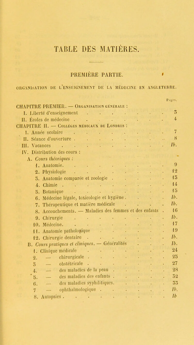 TABLE DES MATIERES. PREMIERE PARTIE. » ORGANISATION I)E l'eNSEIGNEMENT DE LA MEDECINE EN ANGLETERRE. Pages. CHAPITRE PREMIER. — Organisation generale : I. Liberty d'enseignemenl 3 II. Ecoles de meMecme 4 CHAPITRE II. — Colleges medicaux de Londres : I. Annee scolaire ........ 7 II. Seance d'ouverlure .-8 III. Vacances Ib. IV. Distribution des cours : A. Cours theoriques : 1. Anatomie ' ' 9 2. Physiologie 12 5. Anatomie comparee et zoologie 15 4. Chiraie ib 5. Botanique IS 6. Medecine legale, toxicologic el hygiene .... lb. 7. Therapeulique et maliere me^licale . . . .Ib. 8. Accouchemenls. — Maladies des femmes et des enfants . 16 9. Chirurgie Ib. 10. Medecine 17 11. Anatomie palhologiquo 19 12. Chirurgie dentaire Ib. B. Cours pratiques el cliniques. — Generality . . Ib. \. Cliniquc medicalc 24 2. — chirurgicale 25 3 _ obsteHricale 27 4. des maladies de la peau 28 ' — des maladies des enfants 52 C — des maladies syphilitiques 55 7 — ophlhnlmologique lb. 8. Autopsies • lb