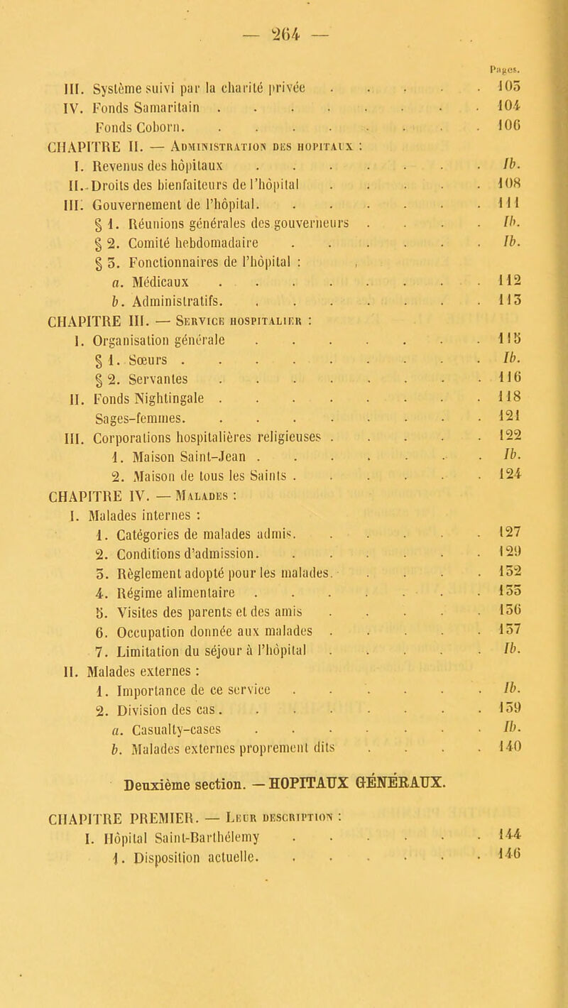 — 1U — Paget. III. Sysleme suivi par la charite privee ... . 105 IV. Fonds Samaritain 10i Fonds Coborn IOG CHAPITRE H. — Admihistratioh des hoimtaix : f. Revenus des hopitaux Ib. II. -Droits des bienfailcurs de l'hopital 108 III. Gouvernement de l'hopital HI § 1. Reunions generates des gouvenieurs .... Ib. § 2. Comite hebdomadaire Ib. § 3. Fonctionnaires de l'hopital : 0. Medicaux . .112 b. Adminislratifs. 113 CHAPITRE III. — Service hospitality : I. Organisation g&ierale 115 % 1. Soeurs . . .... . . . . Ib. % 2. Servantes 116 II. Fonds Nightingale 118 Sages-femines 121 III. Corporations hospitalities religieuses 122 1. Maison Saint-Jean Ib. 2. Maison de lous les Saints ...... 124 CHAPITRE IV. — Malades : I. Malades internes : 1. Categories de malades admi^. ..... 127 2. Conditions d'admission. . . . . . .12!) 5. Reglement adopts pour les malades. .... 152 i. Regime alimentaire . . . . . .155 5. Visites des parents el des amis 156 6. Occupation donnde aux malades 137 7. Limitation du sejour a l'hopital Ib. II. Malades exlernes: 1. Importance de ce service ...... Ib. 2. Division des cas 159 a. Casualty-cases Ib- b. Malades externes propremenl dits .... 140 Deuxieme section. — HOPITAUX GENEBAUX. CHAPITRE PREMIER. — Lebr description : I. Hopital Sainl-Barthelemy . ... 144 \. Disposition actuelle. . • ... 116