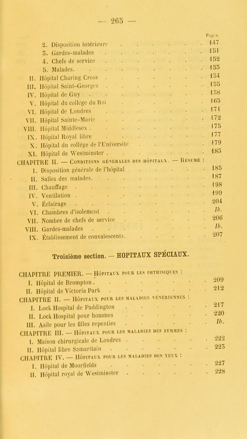 — 265 — 2. Disposition inlSrieure o. Gardcs-nialiidcs 4. Cliefs de service b. Malades. II. Hopital Charing Cross . III. Hopilal Saint-Georgos . IV. Hopital de Guy . V. Hopital du college du Hoi VI. Hopital de Londres VII. Hopilal Sainte-Marie VIII. Hopital Middlesex . 1\. Hopital Royal libre X. Hopital du college de I'Universile XI. Hopital de Westminster . CHAPITRE II. — Conditions gexerales uks hopitaix I. Disposition gene'rale de Phopilal II. Salles des malades. III. Chauffage .... IV. Ventilation . . • Eelairage .... Chambres d'isolement . Nombre de chefs de service Gardes-malades Etablissement de convalescents. V. VI. VII. VIII. IX. — R ESUME P-Jj?<». 14.7 151 182 155 154 155 138 165 171 172 175 . 177 179 185 185 187 198 , 199 . 204 lb. . 206 . lb. . 207 Troisieme section. - HOPITAUX SPECIAUX. CHAPITRE PREMIER. — Hopitaux pour les phthisiques I. Hopital de Brompton . II. Hopilal de Victoria Park . CHAPITRE II. — Hopitaux pour lbs I. Lock Hospital de Paildington II. Lock Hospital pour hommes III. Asilc pour les Qlles repenties CHAPITRE HI. — Hopitaux pour les I. Maison chirurgicale de Londres II. Hopital libre Samaritain . CHAPITRE IV. — Hopitaux pour les I. Hopilal de Moorlields II. Hopilal royal de Westminster MALADIES VENTiRIENNES MALADIES DES FEMMES MALADIES DES YEl X 209 212 217 220 //>. 222 225 227 228