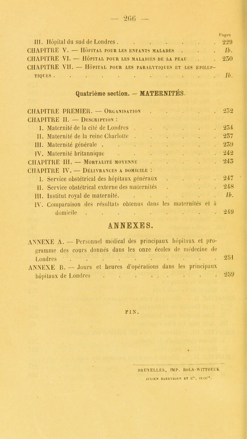 — 2(56 I'agpi FH. Hopilal (lu sud do Londres 22!) CIIAPITRE V. — HOPITAL POUR LES ENFANTS MAEADES . . . //). CHAP1TRE VI. — Hopital pour les maladies be la peai . . 230 CHAP1TRE VII. — Hopital pour les paralytica bs et lbs iSpilbp- TIQUES ........... Ib. Quatrienie section. - MATERNITES. CIIAPITRE PREMIER. — Organisation . CIIAPITRE II. — Description : I. Maternile de la cite de Londres . II. Maternile de la reine Charlotte . III. Maternile generate .... IV. Malernite britannique CIIAPITRE III. — Mortalite moyenne CIIAPITRE IV. — Delivrances a iiomicilis : I. Service obstetrical des hopitaux generatix .... II. Service obstetrical externe des malernites III. Inslitul royal de maternile IV. Coinpuraison des resultals obtenus dans les mnlcrniles el a domicile • .  ANNEXES. ANNEXE A. — Personnel medical des principaux bopilaux et pro- gramme des cours donnes dans les onze ecoles de niedeciiie de Londres ' . . . . ■ • • ANNEXE B. — Jours et heures d'operations dans les principaux bopilaux de Londres . . . ... . . 252 234 237 23!) 242 243 247 248 Ib. 2 U) 251 259 FIX. MtllXELLES, IMP- BOLS-WITTOOCK Jtl.lEN BAIRTSOSH KT C1', 81106™.