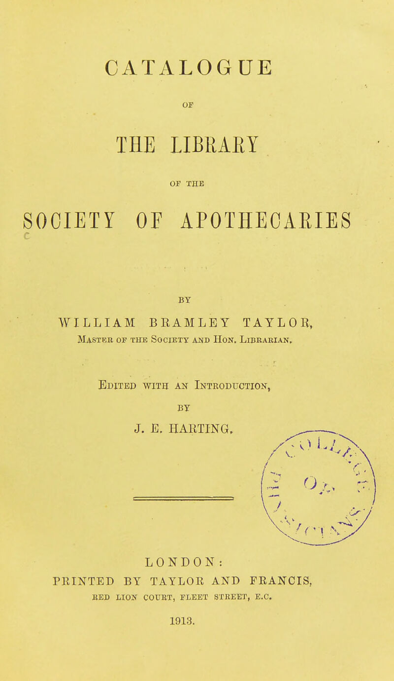 CATALOGUE 01 THE LIBRARY OF THE SOCIETY OF APOTHECARIES c BY WILLIAM BRAMLEY TAYLOR, Mastrb op the Society and Hon. Libkabian, Edited with an Introduction, BY J. E. HARTING. LONDON: PRINTED BY TAYLOR AND FRANCIS, BED LION COUET, FLEET STREET, E.G. 1913.