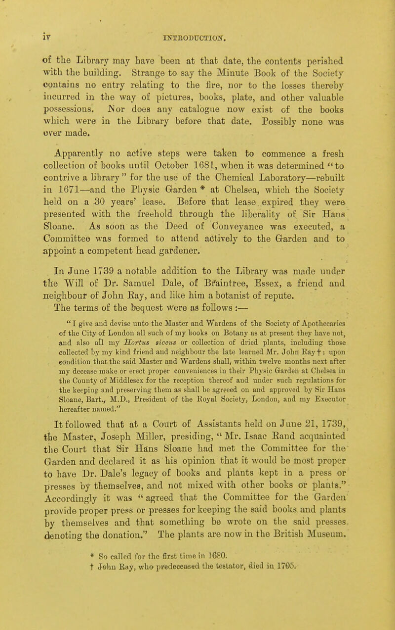 ir of the Library may have been at that date, the contents perished with the building. Strange to say the Minute Book of the Society contains no entry relating to the fire, nor to the losses thereby incurred in the way o£ pictures, books, plate, and other valuable possessions. Nor does any catalogue now exist of the books which were in the Library before that date. Possibly none was over made. Apparently no active steps were taken to commence a fresh collection of books until October 1681, when it was determined to contrive a library  for the use of the Chemical Laboratory—rebuilt in 1671—and the Physic Garden * at Chelsea, which the Society held on a 30 years' lease. Before that lease expired they Avero presented with the freehold through the liberality of Sir Haos Sloane. As soon as the Deed of Conveyance was executed, a Committee was formed to attend actively to the Garden and to appoint a competent head gardener. In June 1739 a notable addition to the Library was made under the Will of Dr. Samuel Dale, of Bfaintree, Essex, a friend and neighbour of John Hay, and like him a botanist of repute. The terms of the bequest were as follows :—  I give and devise unto the Master and Wardens of tLe Society of Apothecaries of the City of London all such of my books on Botany as at present they have not, and also all niy Soi'ttcs siccus or collection of dried plants, including those Collected by my kind friend and neighbour the late learned Mr. John Rayf: upon eondition that the said Master and Wardens shall, within twelve months next after my decease make or erect proper conveniences in their Physic Garden at Chelsea in the County of Middlesex for the reception thereof and under such regulations for the keeping and preserving them as shall be agreeed on and approved by Sir Hans Sloane, Bart., M.I)., President of the Koyal Society, London, and my Executor hereafter named. It followed that at a Court of Assistants held on June 21, 1739, the Master, Joseph Miller, presiding,  Mr. Isaac Eand acquainted the Court that Sir Hans Sloane had met the Committee for the' Garden and declared it as his opinion that it would be most proper to have Dr. Dale's legacy of books and plants kept in a press or presses by themselves, and not mixed with other books or plants. Accordingly it was  agreed tliat the Committee for the Garden provide proper press or presses for keeping the said books and plants by themselves and that something be wrote on the said presses, denoting the donation. Tiie plants are now in the British Museum. * So called for the Crst time in 1680. t John Ray, wh» predeceased the testator, died iu 1705.,