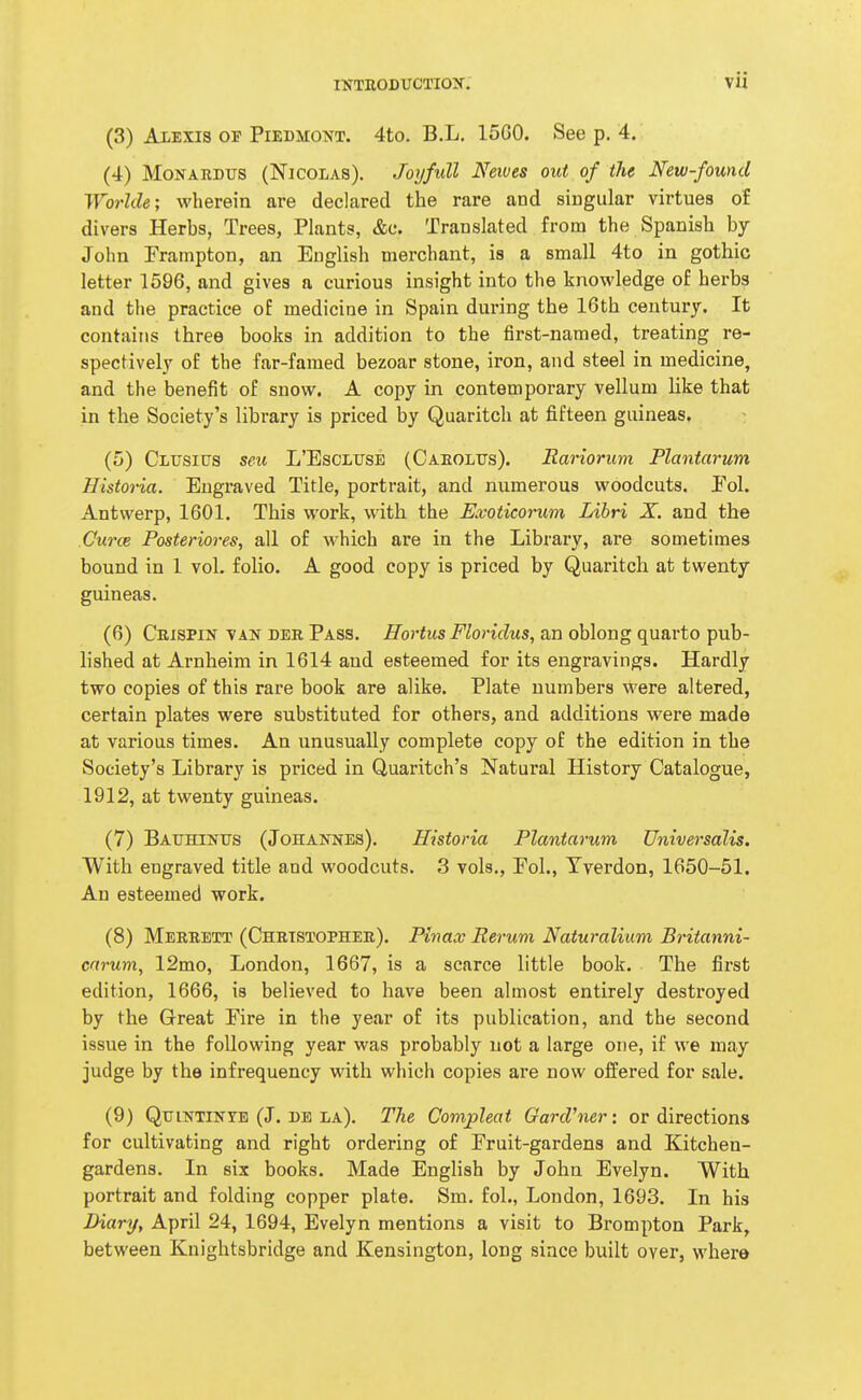 (3) Alexis of Piedmont. 4to. B.L. 15G0. See p. 4. (4) MoNARDUs (Nicolas). Joyfull Newes out of the New-found Worlde; wherein are declared the rare and singular virtues of divers Herbs, Trees, Plants, &c. Translated from the Spanish by John Prampton, an English merchant, is a small 4to in gothic letter 1596, and gives a curious insight into the knowledge of herbs and tlie practice of medicine in Spain during the 16th century. It contains three books in addition to the first-named, treating re- spectively of the far-famed bezoar stone, iron, and steel in medicine, and the benefit of snow. A copy in contemporary vellum like that in the Society's library is priced by Quaritch at fifteen guineas. (5) Clusips seu L'Esclitse (Caeolfs). Rariorum Plantarum Histona. Engraved Title, portrait, and numerous woodcuts. Pol. Antwerp, 1601. This work, with the Exoticorum Libri X. and the Curce Posteriores, all of which are in the Library, are sometimes bound in 1 vol. folio. A good copy is priced by Quaritch at twenty guineas. (6) Crispin van der Pass. Hortus Floridus, an oblong quarto pub- lished at Arnheim in 1614 and esteemed for its engravings. Hardly two copies of this rare book are alike. Plate numbers were altered, certain plates were substituted for others, and additions were made at various times. An unusually complete copy of the edition in the Society's Library is priced in Quaritch's Natural History Catalogue, 1912, at twenty guineas. (7) BAtTHiNUS (Johannes). Histona Plantarum Universalis. With engraved title and woodcuts. 3 vols., Pol., Tverdon, 1650-51. An esteemed work. (8) Merrett (Christopher). Pinax Rerum Naturalium Britanni- crtrum, 12mo, London, 1667, is a scarce little book. The first edition, 1666, is believed to have been almost entirely destroyed by the Great Pire in the year of its publication, and the second issue in the following year was probably not a large one, if we may judge by the infrequency with which copies are now offered for sale. (9) QuiNTiNYE (J. be la). The Compleat Gardiner: or directions for cultivating and right ordering of Pruit-gardens and Kitchen- gardens. In six books. Made English by John Evelyn. With portrait and folding copper plate. Sm. fol., London, 1693. In his Diary, April 24, 1694, Evelyn mentions a visit to Brompton Park, between Knightsbridge and Kensington, long since built over, where