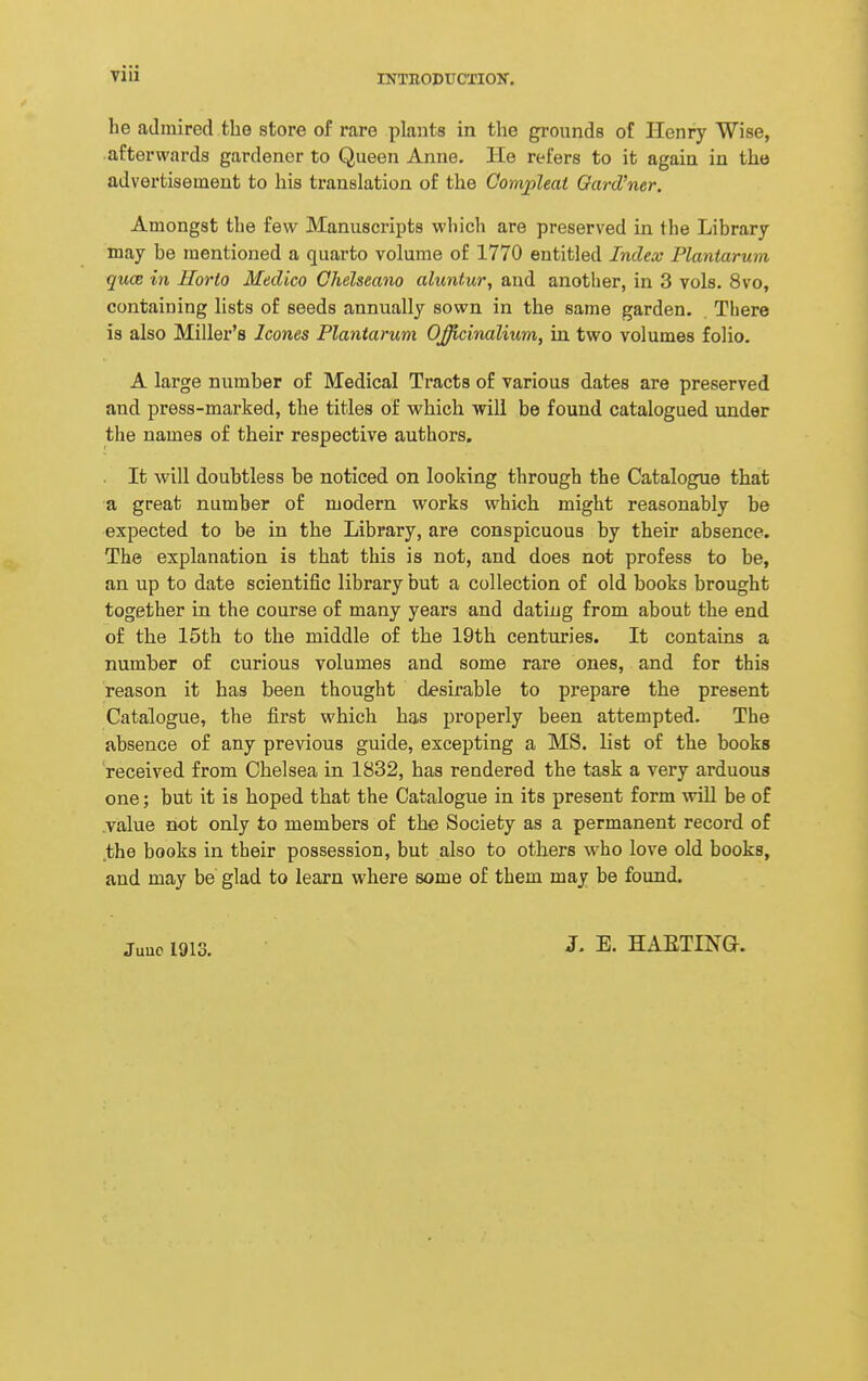 he admired the store of rare plants in the grounds of Henry Wise, afterwards gardener to Queen Anne. He refers to it again in the advertisement to his translation of the Comjpleat Oard'ner. Amongst the few Manuscripts which are preserved in the Library may be mentioned a quarto volume of 1770 entitled Index Plantarum qucB in Horto Medico Chelseano aluntur, and another, in 3 vols. 8vo, containing lists of seeds annually sown in the same garden. There is also Miller's Icones Plantarum Officinalium, in two volumes folio. A large number of Medical Tracts of various dates are preserved and press-marked, the titles of which will be found catalogued under the names of their respective authors. It will doubtless be noticed on looking through the Catalogue that a great number of modern works which might reasonably be expected to be in the Library, are conspicuous by their absence. The explanation is that this is not, and does not profess to be, an up to date scientific library but a collection of old books brought together in the course of many years and dating from about the end of the 15th to the middle of the 19th centuries. It contains a number of curious volumes and some rare ones, and for this reason it has been thought desirable to prepare the present Catalogue, the first which has properly been attempted. The absence of any previous guide, excepting a MS. list of the books received from Chelsea in 1832, has rendered the task a very arduous one; but it is hoped that the Catalogue in its present form will be of value not only to members of the Society as a permanent record of the books in their possession, but also to others who love old books, and may be glad to learn where some of them may be found. Juuc 1913. 3. E. HAETINa.