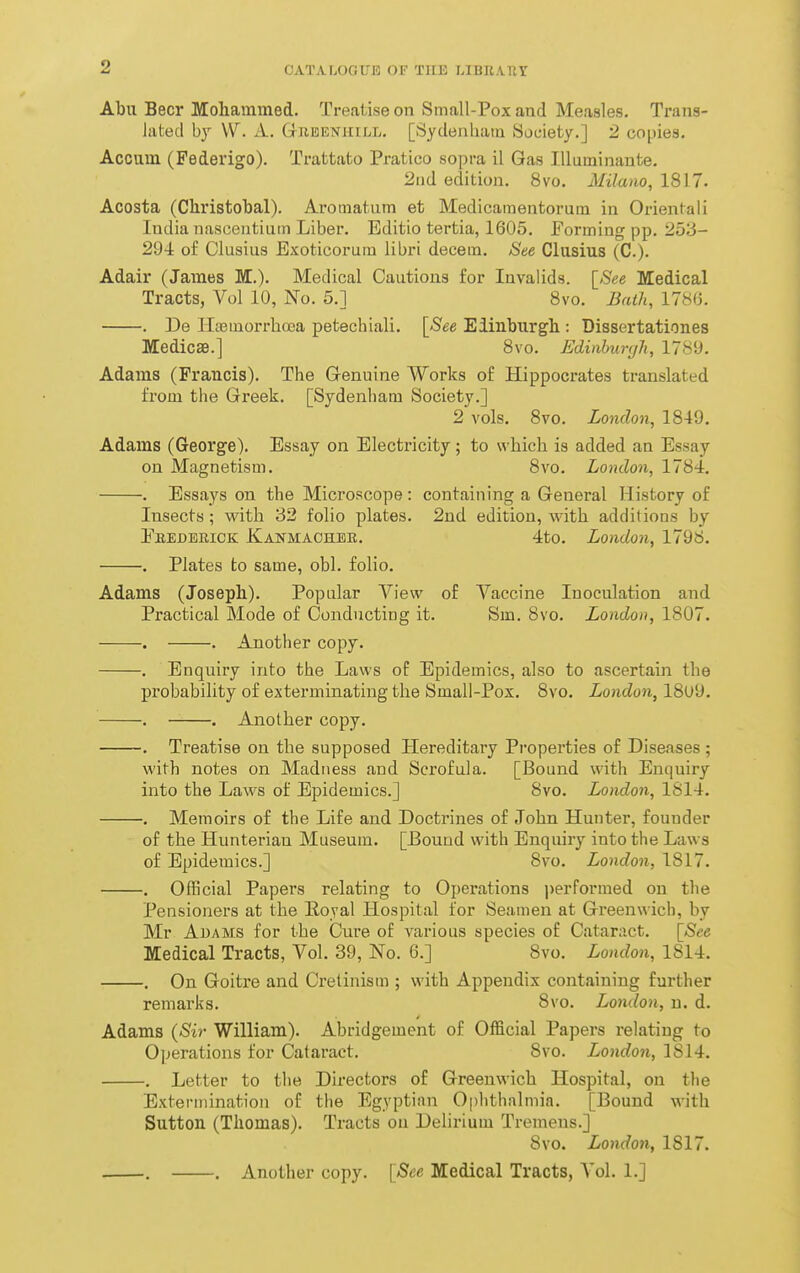 OATALOGTJB OF TUB LIBRAKT Abu Beer Mohammed. Treatise on Small-Pox and Measles. Trans- lated by W. A. Gubenhill. [Sydenham Society.] 2 copies. Accum (Federigo). Trattato Pratico sopra il Gas lUuminante. 2nd edition. 8vo. Milam, 1817. Acosta (Christobal). Aromatum et Medicamentorum in Orientali India nasceutiuin Liber. Editio tertia, 1605. Forming pp. 253- 294 of Clusius Exoticorum libri decem. See Clusius (C). Adair (James M.). Medical Cautions for Invalids. \_See Medical Tracts, Vol 10, No. 5.] Bvo. Bath, 1786. . De lltemorrhoea petechiali. \See Eiinburgh : Dissertationes Medicse.] 8vo. Edinhunjli, 178'J. Adams (Francis). The Genuine Works of Hippocrates translated fi'om the Greek. [Sydenham Society.] 2 vols. 8vo. London, 1849. Adams (George). Essay on Electricity; to which is added an Essay on Magnetism. 8vo. London, 1784. . Essays on the Microscope: containing a General History of Insects; with 32 folio plates. 2nd edition, with additions by Ebedeuick: Kanmaoheb. 4to. London, 1798. . Plates to same, obi. folio. Adams (Joseph). Popular View of Vaccine Inoculation and Practical Mode of Condncting it. Sm. 8vo. London, 1807. . Another copy. Enquiry into the Laws of Epidemics, also to ascertain the probability of exterminating the Small-Pox. 8vo, London, 18u9. . Another copy. Treatise on the supposed Hereditary Properties of Diseases; with notes on Madness and Scrofula. [Bound with Enquiry into the Laws of Epidemics.] 8vo. London, 1814. Memoirs of the Life and Doctrines of John Hunter, founder of the Hunteriau Museum. [Bound with Enquiry into the Laws of Epidemics.] 8vo. London, 1817. . Official Papers relating to Operations |)erformed on the Pensioners at the Ilojal Hospital for Seamen at Greenwich, by Mr Adams for the Cure of various species of Cataract. [See Medical Tracts, Vol. 39, No. 6.] 8vo. London, 1814. . On Goitre and Cretinism ; with Appendix containing further remarks. 8vo. London, u. d. Adams {Sir William). Abridgement of Official Papers relating to Operations for CJataract. 8vo. London, 1814. . Letter to the Directors of Greenwich Hospital, on tlie Extermination of the Egyptian Ophthalmia. [Bound with Sutton (Thomas). Tracts on Delirium Tremens.] 8vo. London, 1817. . . Another copy. [See Medical Tracts, Vol. 1.]