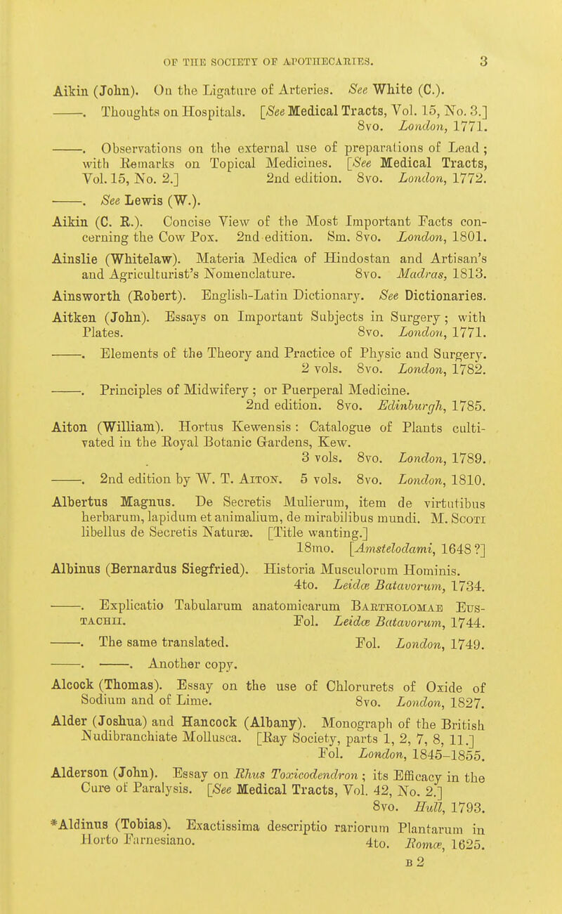 Aikin (John). On the Ligature o£ Arteries. See White (C). , Thoughts on Hospitals. [^See Medical Tracts, Vol. 15, No. 3.] 8vo. London, 1771. . Observations on the external use of preparations of Lead ; with Eeinarks on Topical Medicines. [_See Medical Tracts, Vol. 15, No. 2.] 2nd edition. 8vo. London, 1772. ■ . See Lewis (W.). Aikin (C. E.). Concise View of the Most Important Tacts con- cerning the Cow Pox. 2nd edition. Sm. 8vo. London, 1801. Ainslie (Whitelaw). Materia Medica of Hindostan and Artisan's and Agriculturist's Nomenclature. 8vo. Madras, 1813. Ainsworth (Rohert). English-Latin Dictionary. See Dictionaries. Aitken (John). Essays on Important Subjects in Surgery; with Plates. 8vo. Londo7i, 1771. . Elements of the Theory and Practice of Physic and Surgery. 2 vols. 8vo. London, 1782. . Principles of Midwifery ; or Puerperal Medicine. 2nd edition. 8vo. EdinhurgJi, 1785. Alton (William). Hortus Kewensis : Catalogue of Plants culti- vated in the Eoyal Botanic Gardens, Kew. 3 vols. 8vo. London, 1789. . 2nd edition by W. T. Aiton-. 5 vols. 8vo. London, 1810. Albertus Magnus. De Secretis Mulierum, item de virtutibus herbaruni, lapidum et animalium, de mirabilibus mundi. M. ScoTi libellus de Secretis NatursD. [Title wanting.] 18mo. [Amstelodami, 1648 ?] Albinus (Bernardus Siegfried). Historia Musculorum Hominis. 4to. Leidce Batavorum, 1734. . Explicatio Tabularum anatomicarum Baetholgmae Etjs- TACHii. Eol. Leidce Batavorum, 1744. . The same translated. Fol. London, 1749, . . Another copy. Alcock (Thomas). Essay on the use of Chlorurets of Oxide of Sodium and of Lime. 8vo. London, 1827. Alder (Joshua) and Hancock (Albany). Monograph of the British Nudibranchiate MoUusca. [Eay Society, parts 1, 2, 7, 8, 11.] Eol. London, 1845-1855. Alderson (John). Essay on Rhus Toxicodendron ; its Efficacy in the Cure of Paralysis. [_See Medical Tracts, Vol. 42, No. 2.] 8vo. Hull, 1793. *Aldinus (Tobias). Exactissima descriptio rariorum Plantarum in i-lorto Parnesiano. 4to. Eomce, 1625. b2