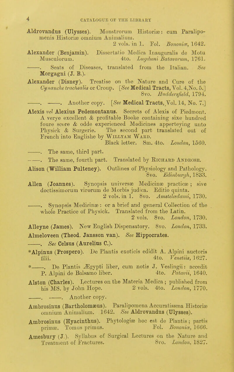 Aldrovandus (Ulysses). Monstroruin Historiaa: cum Paralipo- luenis Historiaj omnium Aiiimalium. 2 vols, in 1. Fol. Bononioe, 1642. Alexander (Benjamin). Dissertalio Medica Inauguralis de Motu Musculorum. 4to. Lugduni Batavorum, 1761. . Seats of Diseases, translated trom the Italian. See Morgagni (J, B.). Alexander (Disney). Treatise on the Nature and Cure of the Cyiianche trachealis or Croup. [See Medical Tracts, Vol. 4,No. 5.] 8vo. Huddersfield, 1794. . . Another copy. [See Medical Tracts, Vol. 14, No. 7.] Alexis vel Alexius Pedemontanus. Secrets of Alexis of Piedmont. A verye excellent & profitable Booke containing sixe hundred foure score & odde experienced Medicines apperteying unto Physick & Surgerie. The second part translated out of French into Englishe by Willtam Ward. Black letter. Sm. 4to. London, 1560. . The same, third part. . The same, fourth part. Translated by Eichahd Andeosb, Alison (William Pulteney). Outlines of Physiology and Pathology. 8vo. Ediiiburyh, 1833. Allen (Joannes). Synopsis universse Medicinae practicEe ; sive doctissimorum virorum de Morbis judica. Editio quinta. 2vols.ini. 8vo. Amstelii!dami,ViZO. . Synopsis Medicinae : or a brief and general Collection of the whole Px*actice of Physick. Translated from the Latin. 2 vols. Bvo. London, 1730. Alleyne (James). New English Dispensatory. 8vo. London, 1733. Almeloveen (Theod. Jansson van). See Hippocrates. , See Celsus (Aurelius C). *Alpinus (Prospero). De Plantis exoticis edidit A. Alpini auctoris tilii, 4to. Venetiis, ] 627. * . De Plantis jEgypti liber, cum notis J. Veslingii: accedit P. Alpini de Balsamo liber. 4to. Paiavii, 1640. Alston (Charles). Lectures on the Materia Medica ; published from his MS. by John Hope. 2 vols. 4to. London, 1770. . . Another copy. Ambrosinus (BartholomaBUS). Paralipomena Accuratissma Historiae omnium Animalium. 1642. See Aldrovandus (Ulysses). Ambrosinus (Hyacinthus). Phytologias hoc est de Plantis; partis primae. Tomiis primus. Fol. Bononice, 1666. Amesbury (J.)- Syllabus of Surgical Lectures on the Nature and Treatment of Fractures. 8vo. London, 1827.