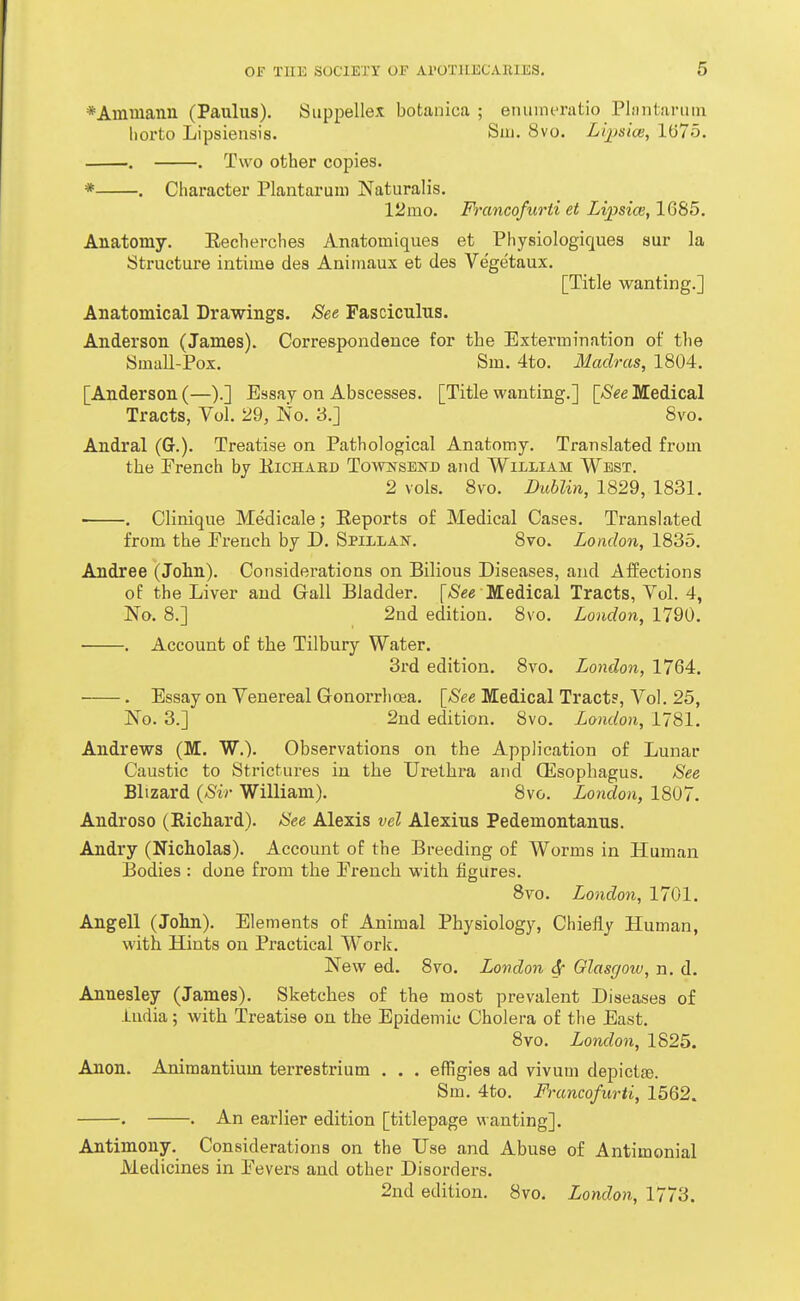 *Ammann (Paulus). Suppellex botanica ; eniimcratio Pliintiirmn horto Lipsiensis. Sui. 8vo. Lipsice, 1075. . . Two other copies. * . Character Plantaruiii Naturalis. 12mo. Francofurti et Lipsice, 1685. Anatomy. Eecherches Anatomiques et Physiologicjues sur la Structure intime des Animaux et des Vegetaux. [Title wanting.] Anatomical Drawings. See Fasciculus. Anderson (James). Correspondence for the Extermination of tlie Small-Pox. Sm. 4to. Madras, 1804. [Anderson (—).] Essay on Abscesses. [Title wanting.] [/S^e Medical Tracts, Vol. 29, No. 3.] Bvo. Andral (G.). Treatise on Pathological Anatomy. Translated from the Prench by Kichabd Towis^sbnd and William West. 2 vols. 8vo. Dublin, 1829, 1831. . CHnique Medicale; Reports of Medical Cases. Translated from the French by D. Spillai^. 8vo. London, 1835. Andree (John). Considerations on Bilious Diseases, and Affections of the Liver and Gall Bladder. [/S^e Medical Tracts, Vol. 4, No. 8.] 2nd edition. 8vo. London, 1790. . Account of the Tilbury Water. 3rd edition. 8vo. London, 1764. . Essay on Venereal Gonorrhoea. [See Medical Tract?, Vol. 25, No. 3.] 2nd edition. 8vo. London, 1781. Andrews (M. W.). Observations on the Application of Lunar Caustic to Strictures in the Urethra and (Esophagus. See Blizard {Sir William). 8vo. London, 1807. Androso (Richard). See Alexis vel Alexius Pedemontanus. Andry (Nicholas). Account of the Breeding of Worms in Human Bodies : done from the Prench with figures. Bvo. London, 1701. Angell (John). Elements of Animal Physiology, Chiefly Human, with Hints on Practical Work. New ed. 8vo. London Sr Glasgow, n. d. Annesley (James). Sketches of the most prevalent Diseases of India; with Treatise on the Epidemic Cholera of the East. 8vo. London, 1825. Anon. Animantium terrestrium . . . effigies ad vivum depictfe. Sm. 4to. Francofurti, 1562. . . An earlier edition [titlepage wanting]. Antimony. Considerations on the Use and Abuse of Antimonial Medicines in Fevers and other Disorders. 2nd edition. 8vo. London, 1773.