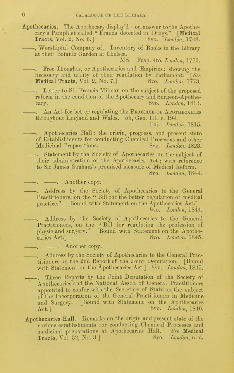 Apothecaries. The Apothecary display'd : or, answer to the Apothe- cary's Pamphlet called  Frauds detected in Drugs. [Medical Tracts, Vol. 2, No. 6.J 8vo. London, 1748. , Worshipful Company o£. Inventory of Books in the Library at their Botanic Garden at Chelsea. MS. Fcap. 4to. London, 1770. . Free Thoughts, or Apothecaries aud Empirics ; showing the necessity and utility ot their regulation by Parliament. [See Medical Tracts, Vol. 2, No. 7.] 8vo. London, 1773. . Letter to Sir Francis Milman on the subject of the proposed reform in the condition of the Apothecary and Surgeon-Apothe- cary. 8vo. London, 1813. . An Act for better regulating the Pbactice of Apothecaeies throughout England and Wales. 65, Geo. III. c. 194. Fol. London, 1815. . Apothecaries Hall: the origin, progress, and present state of Establishments for conducting Chemical JProcesses and other Medicinal Preparations. 8vo. London, 1823. . Statement by the Society of Apothecaries on the subject of their admiuistration of the Apothecaries Act; with reference to Sir James Graham's promised measure of Medical Eeform. 8vo. London, 1844. . . Another copy. . Address by the Society of Apothecaries to the General Practitioners, on the  Bill for the better regulation of medical practice. [Bound with Statement on the Apothecaries Act.] 8vo. London, 1844. . Address by the Society of Apothecaries to the General Practitioners, on the  Bill for regulating the profession of physic and surgery. [Bound with Statement on the Apothe- caries Act.] 8vo. London, 1845. . . Another copy. . Address by the Society of Apothecaries to the General Prac- titioners on the 2ud Eeport of the Joint Deputation. [Bound with Statement on the Apothecaries Act.] 8vo. London, 1845. . Three Eeports by the Joint Deputation of the Society of Apothecaries and the National Assoc. of General Practitioners appointed to confer with the Secretary of State on the subject of the Incorporation of the General Practitioners in Medicine and Surgery. [Bound with Statement on the Apothecaries Act.] 8vo. London, 1846. Apothecaries Hall. Eeraarks on the origin and present state of the various establishments for conducting Chemical Processes aud medicinal preparations at Apothecaries Hall. [See Medical Tracts, Vol. 32, No. 3.] 8vo. London, n. d.