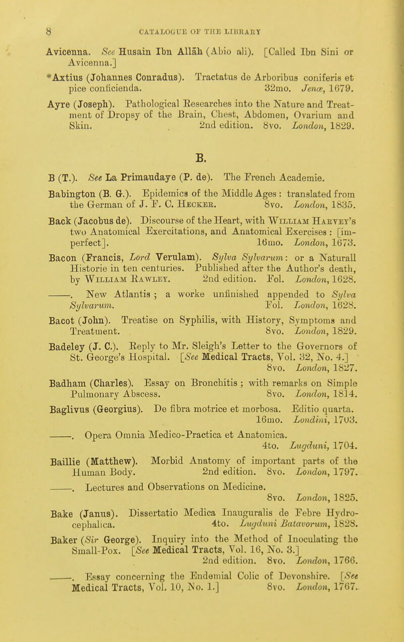 Avicenna, See Husain Ibn Allah (Abio ali), [Called Ibn Sini or Avicenna.] *Axtius (Johannes Conradns). Tractatus de Arboribus coniferis et pice conlicieuda. 32mo. Jence, 1679. Ayre (Joseph). Patbological Eesearches into the Nature and Treat- ment of Dropsy of the Brain, Chest, Abdomen, Ovarium and Skin. . 2nd edition. 8vo. London, 1829. B. B (T.). See La Primaudaye (P. de). The French Academie. Babington (B. G.). Epidemics of the Middle Ages : translated from tlie German of J. P. C. Heoker. 8vo. London, 1835. Back (Jacobus de). Discourse of the Heart, with William Haetet's two Anatomical Exercitations, and Anatomical Exercises : [im- perfect]. 16mo. London, 1673. Bacon (Francis, Lord Verulam). Sylva Sylvarum: or a Naturall Historie in ten centuries. Published after the Author's deatli, by William Eawlet. 2nd edition. Pol. London, 1628. , New Atlantis ; a worke unfinished appended to Sylva Sylvarum. Pol. Jjondon, 1628. Bacot (John). Treatise on Syphilis, with History, Symptoms and Treatment. 8vo. London, 1829. Badeley (J. C). Reply to Mr. Sleigh's Letter to the Governors of St. George's Hospital. [See Medical Tracts, Vol. 32, No. 4.] ' 8vo. London, 1827. Badham (Charles). Essay on Bronchitis ; with remarks on Simple Pulmonary Abscess. 8vo. London, 1814. Baglivus (Georgius). De fibra motrice et morbosa. Editio quarta. 16mo. Londini, 17U3. . Opera Omnia Medico-Practica et Anatomica. 4to. Lugduni, 1704. Baillie (Matthew), Morbid Anatomy of important parts of the Human Body. 2nd edition. 8vo. London, 1797. . Lectures and Observations on Medicine. 8vo. London, 1825. Bake (Janus). Dissertatio Medica InauguraHs de Febre Hydro- cephalica. 4to. Liujduni Batavorum, 1828. Baker {Sir George). Inquiry into the Method of Inoculating the Small-Pox. ISee Medical Tracts, Vol. 16, No. 3.] 2nd edition. 8vo. London, 1766. -. Essay concerning the Endemial Colic of Devonshire. {See Medical Tracts, Vol. 10, No. 1.] 8vo. London, 1767.