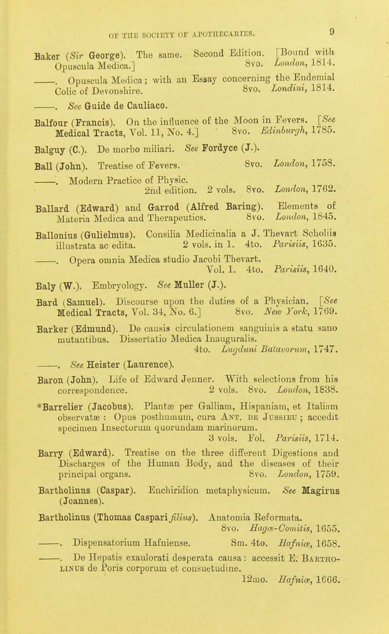 Baker (Sir George). The same. Second Editioa. [Bound with Opuscula Medica.] ^vo. London, 1814. , Opuscula Medica; with an Essay concerning the Endemial Colic of Devonshire. 8vo. Londim, 1814. . See Guide de Cauliaco. Balfour (Francis). On the influence of the Moon in Fevers. [See Medical Tracts, Vol. 11, No. 4.] 8vo. Edinburgh, 1785. BalgTiy (C). De morbo miliari. See Fordyce (J.). Ball (John). Treatise of Fevers. 8vo. London, 1758. '. Modern Practice of Physic. 2nd edition. 2 vols. 8vo. London, 1762. Ballard (Edward) and Garrod (Alfred Baring). Elements of Materia Medica and Therapeutics, 8vo. London, 1845. Ballonius (Gulielmus). Consilia Medicinalia a J. Thevart Scholiis illustrata ac edita. 2 vols, in 1. 4to. Parisiis, 1635. . Opera omnia Medica studio Jacobi Thevart. Vol. 1. 4to. Parisiis, 1640. Baly (W.). Embryology. See MuUer (J.). Bard (Samuel). Discourse upon the duties of a Physician. [See Medical Tracts, Vol. 34, No. 6.] 8vo. Ifew York, 1769. Barker (Edmund). De causis circulationem sanguinis a statu sano mutantibus. Dissertatio Medica Inauguralis. 4to. Lugduni Batavorum, 1747. . See Heister (Laurence). Baron (Jolin). Life of Edward Jenner. With selections from his correspondence. 2 vols. 8vo. London, 1838. *Barrelier (Jacobus). Plantae per (xalliam, Hispaniara, et Italiam observatse : Opus posthumum, cura Ant. db Jussjeu ; accedit specimen Insectorum quorundam marinorum. 3 vols. Fol. Parisiis, 1714. Barry (Edward). Treatise on the three different Digestions and Discharges of the Human Body, and the diseases of their principal organs. 8vo. London, 1759. Bartholinus (Caspar). Enchiridion metaphysicum. See Magirus (Joannes). Bartholinus (Thomas Casparifilius). Anatomia Eeformata. 8vo. Hagce-Comitis, 1655. . Dispensatorium Hafniense. Sm. 4to. Hafnice, 1658. . De Hepatis exaulorati desperata causa: accessit E. Bartho- linus de Poris corporum et consuetudine. 12 mo. Hafnice, 1666.