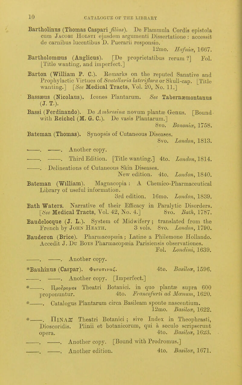 Bartholinus (Thomas Caspari fiUus). De Flammula Cordis epistola cum Jacobi ILolsti ejiisdem arguinenti Dissertatioue : accessifc de carnibus lucentibus D. Puerarii responsio. 12mo. nafnia:, 1667. Bartholomceus (Anglicus). [De proprietatibus rerura ?] Fol. [Title vvauting, aud imperfect.] Barton CWilliam P. C.)- Eeraarks on the reputed Sanative aud Prophylactic Virtues of Scutellaria lateriflora or Skull-cap. [Title wanting.] [See Medical Tracts, A^ol. 20, No. II.] Bassaeus (Nicolaus). Icones Plantarum. See Tabernsemontauus (J. T.). Bassi (Perdinando). De ^/n6ro5ma novum plantaj Genus. [Bound with Keichel (M. G-. C). De vasis Plantarum.] 8vo. Bononice, 1758. Bateman (Thomas). Synopsis of Cutaneous Diseases. Bvo. London, 1813. > . . Another copy. . . Third Edition. [Title wanting.] 4to. London, 1814. . Delineations of Cutaneous Skin Diseases. New edition. 4to. London, 1840. Bateman (William). Magnacopia : A Chemico-Pharmaceutical Library of useful information. 3rd edition. 16mo. London, 1839. Bath Waters. Narrative of their Efficacy in Paralytic Disorders. [See Medical Tracts, Vol. 42, No. 4.] 8vo. Bath, 1787. Baudelocque (J. L.). System of Midwifery; translated from the Prench by John Heath, 3 vols. 8vo. London, 1790. Bauderon (Brice). Pharmacopoeia; Latine a Philemone Hollaudo. Accedit J. Du Boys Pharmacopoeia Parisiensis observationes. Pol. Londini, 1639. . . Another copy. *Bauhiaus (Caspar). fbvTowivuS,. 4to. Badlece, 1596. . . . Another copy. [Imperfect.] * , Wpolpofjos Theatri Botanici. in quo plantae supra 600 propouuntur. 4to. Francofiirii ad Moenum, 1620. * . Catalogus Plantarum circa Basileam spoute nascentium. 12mo. Basilece, 1622. * . rilNA/H? Theatri Botanici ; sive Index in Theophrasti, Dioscoridis. Plinii et botanicorum, qui a seculo scripserunt opera. -ito. Basilece, 1623. . . Another copy. [Bound with Prodromus.] . . Another edition. 4to. Busilea;, 1671.