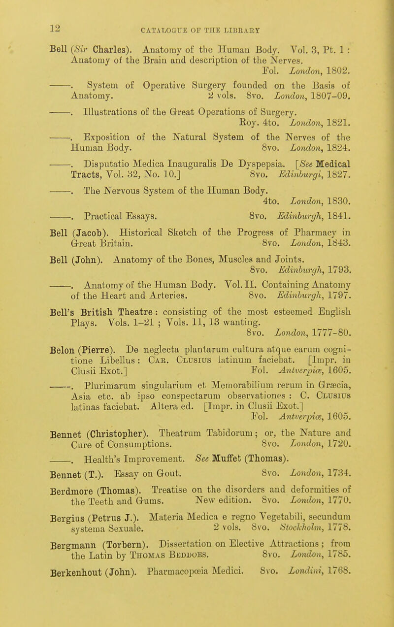 Bell {Sir Charles). Anatomy of the Humau Body. Vol. 3, Pt. 1 : Auatoiuy of the Braiu and descriptiou of the Nerves. Tol. London, 1802. . System of Operative Surgeiy founded on the Basis of Anatomy. 2 vols. 8vo. London, 1807-09. . Illustrations of the Great Operations of Surgery. Eoy. 4to. London, 1821. . Exposition of the Natural System of the Nerves of the Human Body. 8vo. London, 1824. . Disputatio Medica InauguraUs De Dyspepsia. \_See Medical Tracts, Vol. 32, No. 10.] 8vo. Edinburgi, 1827. . The Nervous System of the Human Body. 4to. London, 1830. . Practical Essays. 8vo. Edinhurgh, 1841. Bell (Jacoh). Histoi'ical Sketch of the Progress of Pharmacy in Grreat Britain. 8vo. London, 1843. Bell (John). Anatomy of the Bones, Muscles and Joints. 8vo. Edinhurgh, 1793. . Anatomy of the Human Body. Vol. II. Containing Anatomy of the Heart and Arteries. 8vo. Edinburgh, 1797. Bell's British Theatre : consisting of the most esteemed English Plays. Vols. 1-21 ; Vols. 11, 13 wanting. 8vo. London, 1777-80. Belon (Pierre). De neglecta plantarum cultura atque earum cogni- tione Libellus: Cae. Clusius Jutinum faciebat. [Impr. in Clusii Exot.] Pol. AntvcrjiicB, 1605. . Plurimarum singularium et Memorabilium rerum in Graecia, Asia etc. ab ipso conspectarum observationes : C. CiiUSius latinas faciebat. Altera ed. [Impr. in Clusii Exot.] Pol. Antverpice, 1605. Bennet (Christopher). Theatrum Tabidorum; or, the Nature and Cure of Consumptions. 8vo. London, 1720. . Health's Improvement. See Muffet (Thomas). Bennet (T.). Essay on Gout. 8vo. London, 1734. Berdmore (Thomas). Treatise on the disorders and deformities of the Teeth and Gums. New edition. 8vo. London, 1770. Bergius (Petrus J.). Materia Medica e regno Vegetabili, secundum systema Sexuale. 2 vols. 8vo. Stockholm, 1778. Bergmann (Torhern). Dissertation on Elective Attractions; from the Latin by Thomas BEnnoES. 8vo. Lomlon, 1785. Berkenhout (John). Pharmacopoeia Medici. 8vo. Londini, 1768.