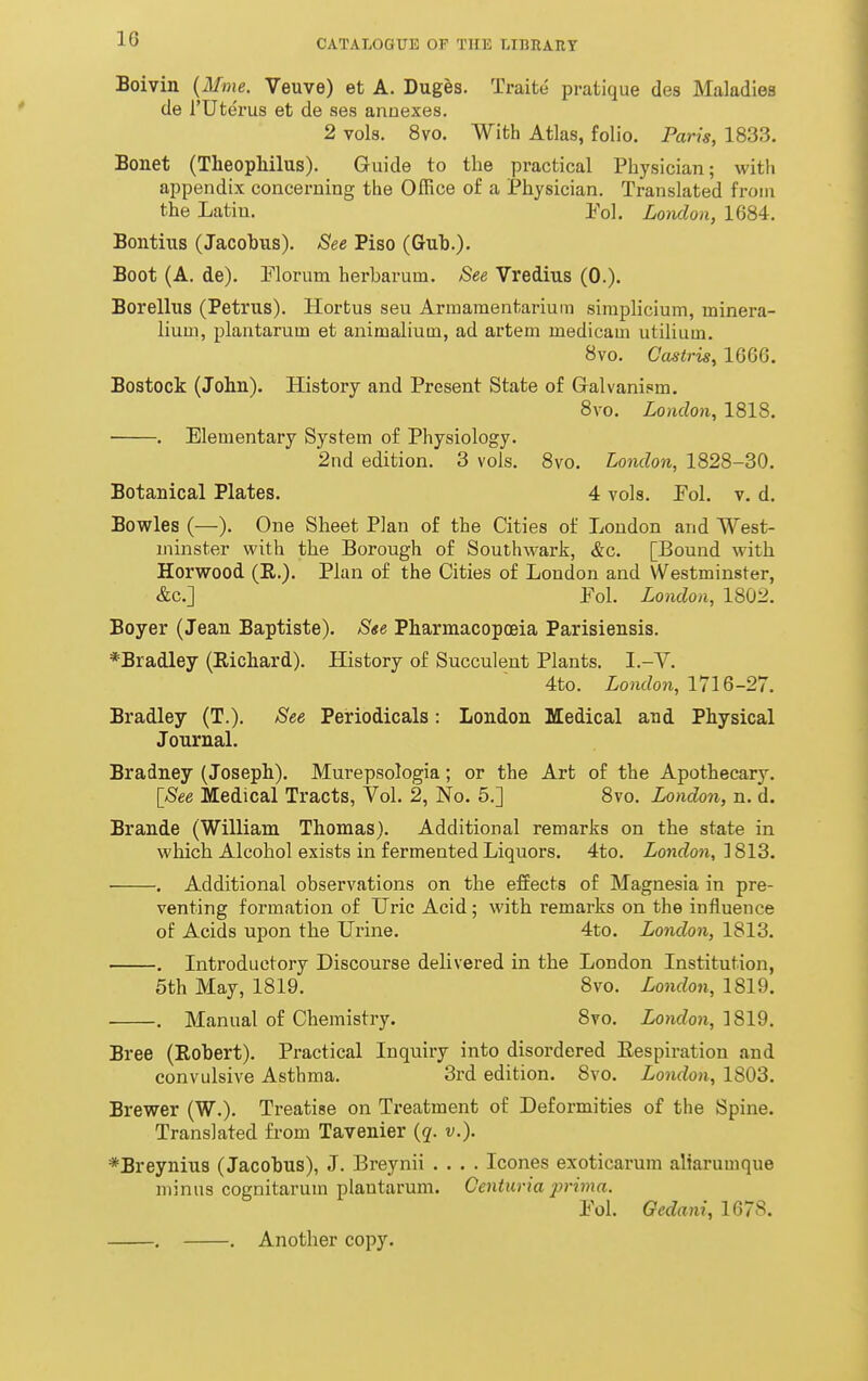 Boivin {Mme. Veuve) et A. Duges. Traite pratique des Maladies de rUterus et de ses annexes. 2 vols. 8vo. With Atlas, folio. Paris, 1833. Bonet (Tlieopliilus). Guide to the practical Physician; with appendix concerning the Office of a Physician. Translated from the Latin. Eol. London, 1684. Bontius (Jacohus). See Piso (Gub.). Boot (A. de). Florum herharum. See Vredius (0.). Borelliis (Petrus). Hortus sen Armamentarium siniplicium, minera- lium, plantarum et animalium, ad artem medicam utilium. 8vo. Gastris, 1666. Bostock (John). History and Present State of Galvanism. 8vo. London, 1818. . Elementary System of Physiology. 2nd edition. 3 vols. 8vo. London, 1828-30. Botanical Plates. 4 vols. Fol. v. d. Bowles (—). One Sheet Plan of the Cities of London and West- minster with the Borough of Southwark, &c. [Bound with Horwood (E.). Plan of the Cities of London and Westminster, &c.] Pol. London, 1802. Boyer (Jean Baptiste). S«e Pharmacopoeia Parisiensis. *Bradley (Eichard). History of Succulent Plants. I.-V. 4to. London, 171Q-27. Bradley (T.). See Periodicals: London Medical and Physical Journal. Bradney (Joseph). Murepsologia; or the Art of the Apothecary. [See Medical Tracts, Vol. 2, No. 5.] 8vo. London, n. d. Brande (William Thomas). Additional remarks on the state in which Alcohol exists in fermented Liquors. 4to. London, 1813. . Additional observations on the effects of Magnesia in pre- venting formation of LTric Acid; with remarks on the influence of Acids upon the Urine. 4to. London, 1813. . Introductory Discourse delivered in the London Institution, 5th May, 1819. 8vo. London, 1819. . Manual of Chemistry. Svo. London, ]819. Bree (Eobert). Practical Inquiry into disordered Eespiration and convulsive Asthma. 3rd edition. 8vo. London, 1803. Brewer (W.). Treatise on Treatment of Deformities of the Spine. Translated from Tavenier {q. v.). *Breyniu3 (Jacobus), J. Breynii .... Icones exoticarum aliarumque minus cognitarum plantarum. Centuria 2}rima. Yol Ocdani, 1678. . . Another copy.