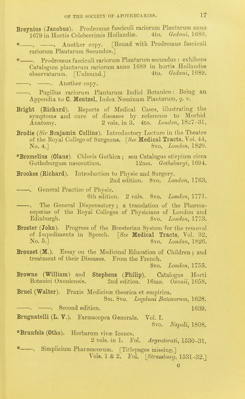 Breynius (Jacobus). Prodromus fasciculi rarionim Plantarum anno 1679 in Hortis Celeberrimis HoUandiae. 4to. Oedani, 1680. * . . Another copy. [Bound with Prodromus fasciculi rariorum Plantarum Secundus.] * . Prodromus fasciculi rariorum Plantarum secundus : exhibens Catalogum plantarum rariorum anno 1088 in hortis Hollandite observatarum. [Unbound.] 4to. Oedani, 1689. . . Another copy. . Pugillus rariorum Plantarum Indici Botanico: Being an Appendix to C. Mentzel, Index Nominum Plantarum, q. v. Bright (Richard). Eeports of Medical Cases, illustrating the symptoms and cure of diseases by reference to Morbid Anatomy. 2 vols, in 3. 4to. London, 1827-31. Brodie {Sir Benjamin Collins). Introductory Lecture in the Theatre of the Royal College of Surgeons. \_See Medical Tracts, Vol. 44, No. 4.]  8vo. London, 1820. *Bromelius (Olaus). Chloiis Gothica ; sen Catalogus stirpium circa Gothoburgum nasceutium. 12mo. Oothohurgi, 1694. Brookes (Richard). Introduction to Physic and Surgery. 2nd edition. 8vo. London, 1763. . General Practice of Physic. 6th edition. 2 vols. 8vo. LoncZon, 1771. . The General Dispensatory ; a translation of the Pharma- copoeias of the Eoyal Colleges of Physicians of London and Edinburgh. 8vo. London, 1773. Broster (John). Progress of the Brosterian System for the removal of Impediments in Speech. [See Medical Tracts, Vol. 32, No. 5.] 8vo. London, 1826. Bronzet (M.). Essay on the Medicinal Education of Children ; and treatment of their Diseases. Prom the French. 8vo. London, 1755. Browne (William) and Stephens (Philip). Catalogus Horti Botanici Oxoniensis. 2nd edition. 16mo. O^onii, 1658. Bruel (Walter). Pi-axis MedicinjB theorica et empirica. Sm. Svo. Lugduni Batavorum, 1628. . • Second edition. 1639. Brugnatelli (L. V.). Earmacopea Generale. Vol. I. 8vo. Napoli, 1808. *Brunfels (Otho). Herbarum vivse Icones. 2 vols, in 1. Pol, Argentorati, 1530-31. * . Simplicium Pharmacorum. [Titlepages missing.] Vols. 1 & 2. Pol. IStrcmburg, 1531-32.] 0