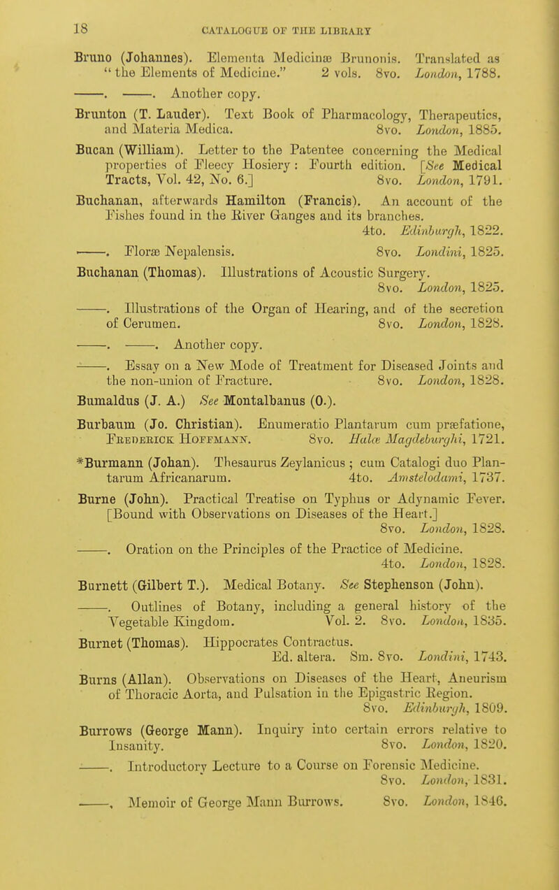 Bruno (Johannes). Elementa MedicinjB Brunonis. Translated as  the Elements of Medicine. 2 vols. 8vo. London, 1788. . . Another copy. Brunton (T. Lauder). Text Book of Pharmacology, Therapeutics, and Materia Medica. 8vo. London, 1885. Bucan (William). Letter to the Patentee concerning the Medical properties of Eieecy Hosiery: Eourth edition. [See Medical Tracts, Vol, 42, No. 6.] 8vo. London, 1791. Buchanan, afterwards Hamilton (Francis). An account of the Eishes found in the River Ganges and its branches. 4to. Edinburgh, 1822. ' . Elorae Wepalensis. 8vo. Londini, 1825. Buchanan (Thomas). Illustrations of Acoustic Surgery. 8vo. London, 1825. . Illustrations of the Organ of Hearing, and of the secretion of Cerumen. 8vo. London, 1828. . . Another copy. . Essay on a New Mode of Treatment for Diseased Joints and the non-union of Fracture. 8vo. London, 1828. Bumaldus (J. A.) See Montalhanus (0.). Burbaum (Jo. Christian). Enumeratio Plantarum cum prfefatione, Ebedeeick Hoffmann. 8vo. Halce Magdeburghi, 1721. *Burmann (Johan). Thesaurus Zeylanicus ; cum Catalog! duo Plan- tarum Africanarum. 4to, AmsteJodami, 1737. Burne (John), Practical Treatise on Typhus or Adynamic Eever. [Bound with Observations on Diseases of the Heart.] 8vo. London, 1828. . Oration on the Principles of the Practice of Medicine. 4to. London, 1828. Burnett (Gilbert T.), Medical Botany. See Stephenson (John), . Outlines of Botany, including a general history of the Vegetable Kingdom. Vol. 2. 8vo. London, 1835, Burnet (Thomas). Hippocrates Contractus, Ed. altera. Sm. 8vo, Londini, 1743. Burns (Allan). Observations on Diseases of the Heart, Aneui'ism of Thoracic Aorta, and Pulsation in the Epigastric Kegion, 8vo, Edinburgh, 1809. Burrows (George Mann), Inquiry into certain errors relative to Insanity. Svo. London, 1820. . Introductory Lecture to a Coiuse on Eorenaic Medicine. Svo. London, 1S31. , IMenioir of George Mann Biurows. Svo. London, 1846.