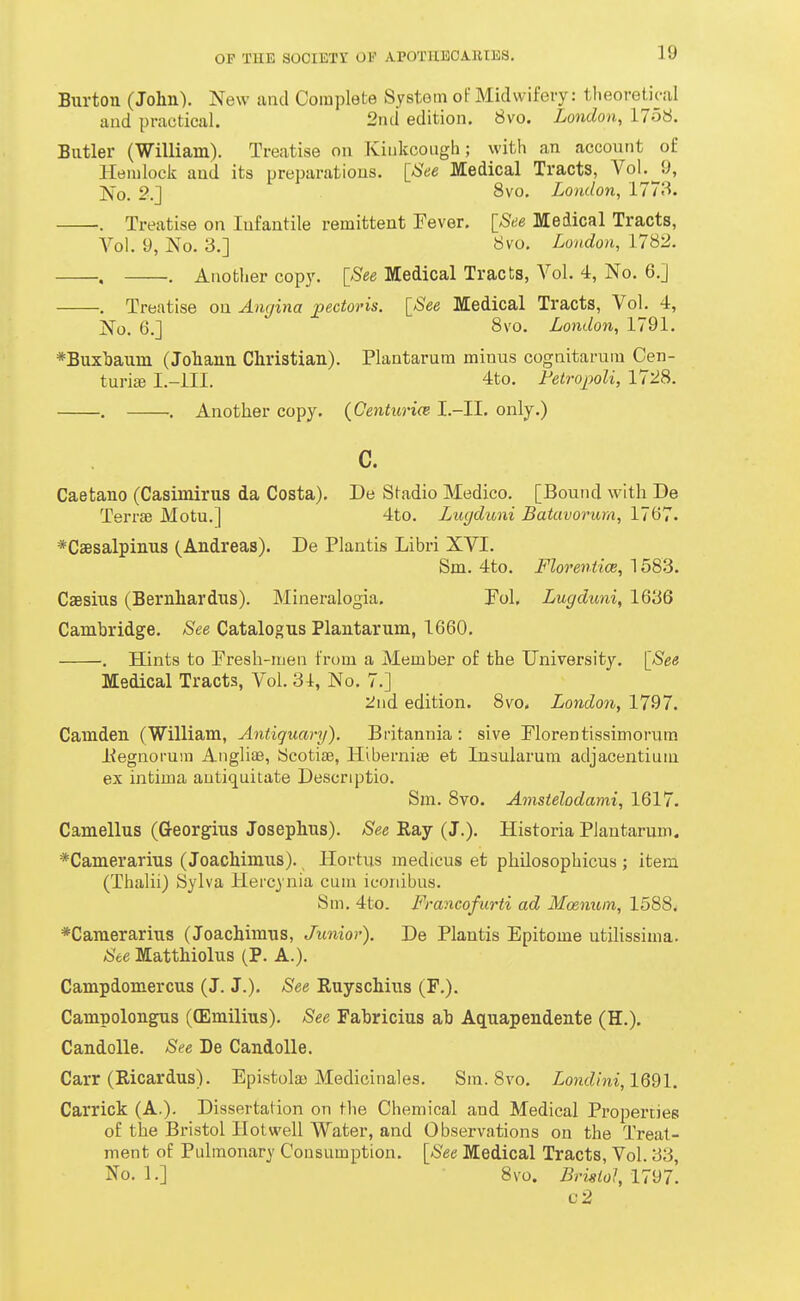 Burton (John). New and Complete System ot' Midwifery: tlieoreti(-:iI luid practical. 2nd edition. 8vo. London, 1758. Butler (William). Treatise on Kiukcough; with an account of Hemlock and its preparations. [See Medical Tracts, 'V'oL^p, No. 2.J 8vo. London, 1773. . Treatise on Infantile remittent Fever. [See Medical Tracts, Vol. 9, No. 3.] 8vo. London, 1782. , . Another copy. [See Medical Tracts, Vol. 4, No. 6.] . Treatise on Angina pectoris. [See Medical Tracts, Vol. 4, ]So. 6.] 8vo. London, 1791. *Buxl)aum (Joliann Christian). Plantarum minus cognitaruin Cen- turiffi I.-ill. 4to. Fetrojjoli, 11'IS. . . Another copy. {Centurice I.-II. only.) c. Caetano (Casimirus da Costa). De Stadio Medico. [Bound with De Terrse Motu.] 4to. Lugdioni Batuvovum, 1767. *C2esalpinus (Andreas). De Plantis Libri XVI. Sm. 4to. Flor'enticB, 1583. Csesius (Bernhardus). Mineralogia. Tol. Lugduni, 1636 Cambridge. See Catalogus Plantarum, 1660. . Hints to Presh-men from a Member of the University. [See Medical Tracts, Vol. 31, No. 7.] 2nd edition. 8vo, Londo7i, 1797. Camden (William, Antiquary). Britannia: sive Plorentissimorum liegnoruin Angliae, Scotiaj, Hibernise et Insularum adjacentium ex intima autiquitate Descriptio. Sm. 8vo. Amstelodami, 1617. Camellus (G-eorgius Josephus). See Ray (J.). Historia Plantarum. *Camerarius (Joachimus). Hortus medicus et philosophicus ; item (Thalii) Sylva Hercynia cum iconibus. Sm. 4to. Francofurti ad Moenum, 1588. *Camerarius (Joachimus, Junior). De Plantis Epitome utilissima. ^S'ee Matthiolus (P. A.). Campdomercus (J. J.). See Ruyschius (F.). Campolongus ((Emilius). See Fahricius ah Aquapendente (H.). Candolle. See De CandoUe. Carr (Ricardus). Epistola) Medicinales. Sm. 8vo. Londlni,lQ2l. Carrick (A.). Dissertation on tlie Chemical and Medical Properties of the Bristol Hot well Water, and Observations on the Treat- ment of Pulmonary Consumption. [See Medical Tracts, Vol. 33, No. 1.] 8vo. Bristol, 1797^ c2