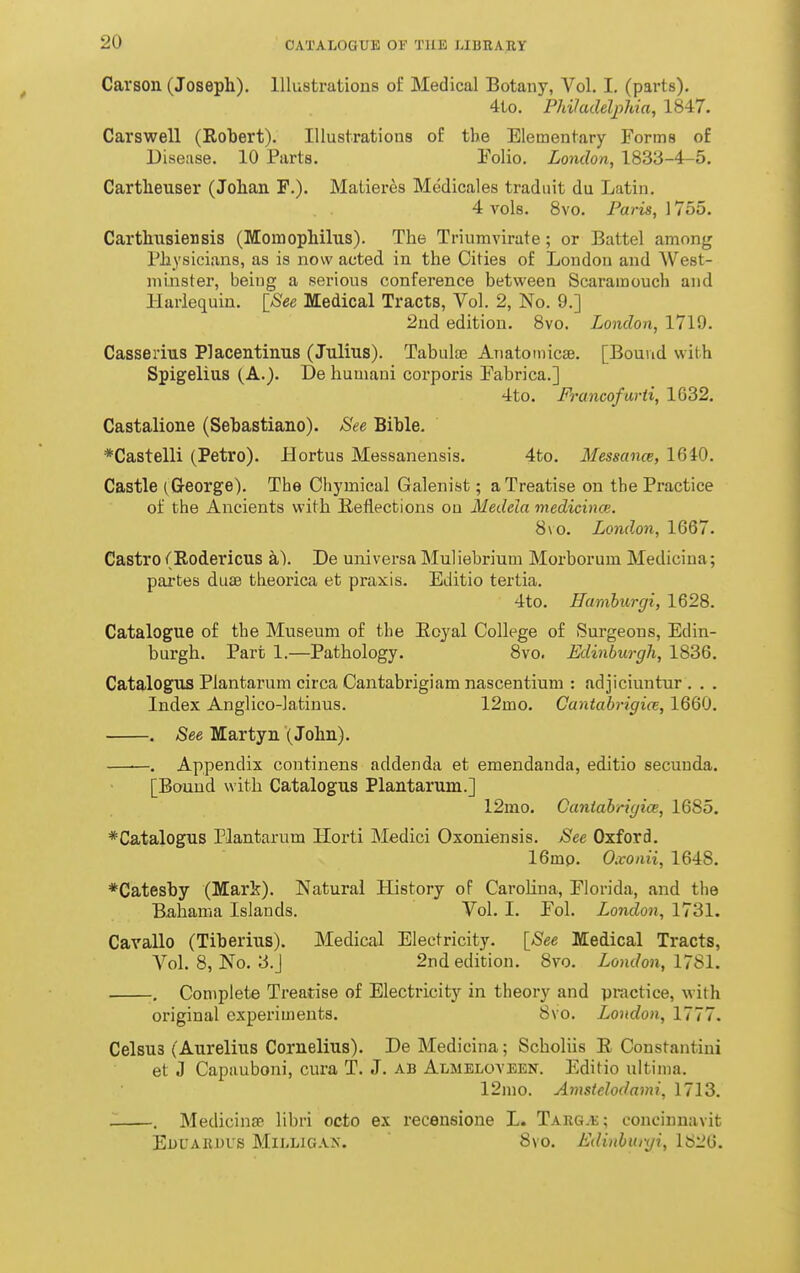 Carson (Joseph). Illustrations of Medical Botany, Vol. I. (parts). 4to. Philadelphia, 1847. Carswell (Robert). Illustrations of the Elementary Forms o£ Disease. 10 Parts. Folio. London, 1833-4-5. Cartheuser (Johan F.). Matieres Medicales tradiiit du Latin. 4 vols. 8vo. Paris, 1755. Carthnsiensis (Momophilus). The Triumvirate; or Battel among Physicians, as is now acted in the Cities of London and West- mijister, being a serious conference between Scaramouch and Harlequin. [See Medical Tracts, Vol. 2, No. 9.] 2nd edition. 8vo. London, 1719. Casserius Placentinus (Julius). Tabulae Anatomicse. [Bound with Spigelius (A.). De humani corporis Fabrica.] 4to. Francofurti, 1632. Castalione (Sebastiauo). See Bible. *Castelli (Petro). Hortus Messanensis. 4to. Messance, 1640. Castle (George). The Chymical Galenist; a Treatise on the Practice of the Ancients with B/eflections on Medela medicince. 8\o. Lond.on, 1667. Castro (Rodericus a). De universa Muliebrium Morborum Mediciua; partes duae theorica et praxis. Editio tertia. 4to. Hamhurgi, 1628. Catalogue of the Museum of the Ecyal College of Surgeons, Edin- burgh. Part 1.—Pathology. 8vo. Edinburgh, 1836. Catalogus Plantarum circa Cantabrigiam nascentium : adjiciuntur . . . Index Anglico-latinus. 12mo. Cantahrigice, 1660. . See Martyu (John). —■—. Appendix continens addenda et emendanda, editio secuuda. [Bound with Catalogus Plantarum.] 12mo. Cantahrigice, 1685. *Catalogus Plantarum Horti Medici Oxoniensis. See Oxford. 16mp. Oxonii, 1648. *Catesby (Mark). Natural History oP Carohna, Florida, and the Bahama Islands. Vol. I. Fol. London, 1731. Cavallo (Tiberius). Medical Electricity. \_See Medical Tracts, Vol. 8, No. 3.J 2nd edition. 8vo. London, I'^Sl. , Complete Treatise of Electricity in theory and practice, with original experiments. 8vo. London, 1777. Celsus (Aurelius Cornelius). De Medicina; Scholiis E Constantini et J Capuuboni, cura T. J. ab Almeloyeen. Editio ultima. 12mo. Amstelodami, 1713. . Medicinse libri octo ex recensione L. Targ.e; conciunavit EnUARUUS MlIiLlGAN. 8vo. Edinhuryi, 1826.