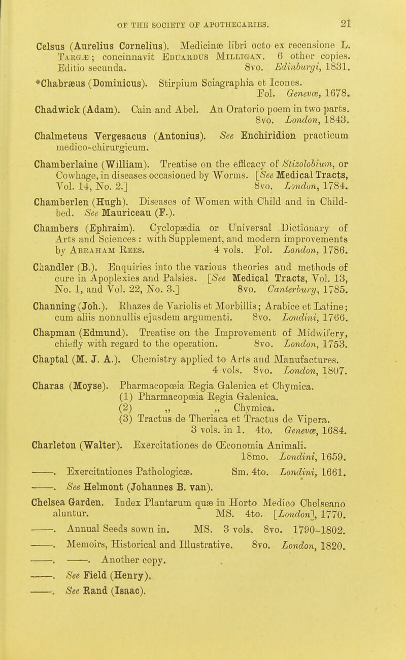 Celsus (Aurelius Cornelius). MediciuEe libri octo ex recensione L. Targ^ ; concinnavifc Eduardus Milligan, 6 othor copies. Editio secunda. 8vo. Edinbwgi, 1831. *ChabrsBUS (Dominicus). Stirpium Sciagraphia et Icones. Pol. Genevce, 1678. Chadwick (Adam). Cain and Abel. An Oratorio poem in two ])arts. 8vo. London, 1843. Chalmeteus Vergesacus (Antonius). See Enchiridion practicuin medico-chirurgicum. Chamberlaine (William). Treatise on the efficacy of Stizolohium, or Covvhage, in diseases occasioned by Worms. \_See Medical Tracts, Vol. 14, No. 2.J 8vo. London, 1784. Chamberlen (Hugh). Diseases of Women with Child and in Child- bed. See Mauriceau (F.). Chambers (Ephraim). Cyclopaedia or Universal Dictionary of Arts and Sciences : with Supplement, and modern impi-ovements by Abraham Rees. 4 vols. Eol. London, 1786. Chandler (B.). Enquiries into the various theories and methods of CLU-e in Apoplexies and Palsies. [See Medical Tracts, Vol. 13, No. 1, and Vol. 22, No. 3.] Bvo. CaMerhunj, 1785. Channing (Joh.). Rhazes de Variolis et Morbillis; Arabice et Latine; cum aliis nonnuUis ejusdem argumenti. 8vo. Londitii, 17 Chapman (Edmund). Treatise on the Improvement of Midwifery, chiefly with regard to the operation. 8vo. London, 1753. Chaptal (M. J. A.). Chemistry applied to Arts and Manufactures. 4 vols. 8vo. London, 1807. Charas (Moyse). Pharmacopoeia Regia Galenica et Chymica. (1) Pharmacopoeia Regia Galenica. (2) „ „ Chymica. (3) Tractus de Theriaca et Tractus de Vipera. 3 vols, in 1. 4to. Genevee, 1684. Charleton (Walter). Exercitationes de (Economia Animali. 18mo. Londini, 1659. ■ . Exercitationes PathologicsB. Sm. 4to. Londini, 1661. . See Helmont (Johannes B. van). Chelsea Garden. Index Plantarum quae in Horto Medico Chelseano aluntur. MS. 4to. [London], 1770. . Annual Seeds sown in. MS. 3 volso 8vo. 1790-1802. . Memoirs, Historical and Illustrative. 8vo. London, 1820. . . Another copy. . See Field (Henry). . See Rand (Isaac).