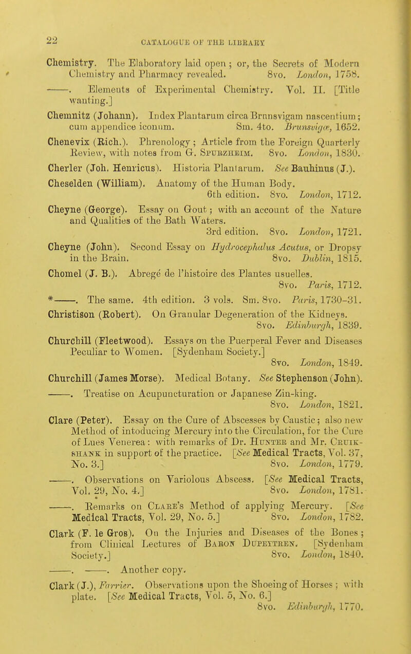 Chemistry. The Elaboratory laid open ; or, the Secrets of Modern Chemistry and Pharmacy revealed. 8vo. London, J758, • Elements of Experimental ChemiBtry. Vol, II, [Title wanting.] Chemnitz (Johann). Index Plantarum circa Brnnsvigam nascentium; cum appeiulice iconiim. Sm. 4to. Brunsvicjci', 1652, Chenevix (Rich.). Phrenology ; Article from the Foreign Quarterly Eeview, with notes from G, Sptjbzheim. Svo, London^ 1830, Charier (Joh. Henricns). Historia Plantarum. /See Bauhinus (J.). Cheselden (William), Anatomy of the Human Body. 6th edition. Svo. London, 1712. Cheyne (George). Essay ou Gout; with un account of the ifature and Qualities of the Bath Waters. 3rd edition. Svo. London, 1721. Cheyne (John). Second Essay ou Hydrocephalus Acutus, or Dropsy in the Brain. Svo. Dublin, 1815. Chomel (J. B.). Abrege de I'histoire des Plantes usuelles. Svo. Paris, 1712. * . The same. 4th edition. 3 vols. Sm, Svo. Paris, 1730-31. Christison (Robert). On Q-ranuIar Degeneration of the Kidneys. Svo. Edinburgh, 1839. Churchill (Fleetwood). Essays on the Puerperal Fever and Diseases Peculiar to Women. [Sydenham Society.] Svo. London, 1849. Churchill (James Morse). Medical Botany, See Stephenson (John). . Treatise on Acupuncturation or Japanese Zin-king. Svo. London, 1821. Clare (Peter). Essay on the Cure of Abscesses by Caustic; also new Method of intoducing Mercury into the Circulation, for the Cure of Lues Venerea : with remarks of Dr. Hrr>'TEE and Mr. Cruik- BHAMK in support of the practice, \_See Medical Tracts, Vol. 37, No. 3.] Svo. London, 1779. . Observations on Variolous Abscess. \_See Medical Tracts, Vol. 29, No. 4.] Svo. London, 17S1. . Remarks on Clare's Method of applying Mercury. [See Medical Tracts, Vol. 29, No. 5.] Svo. London, 1782. Clark (F. le Gros). On the Injuries and Diseases of the Bones; from Clinical Lectures of Babo]\ DtJPEiTREif. [Sydenham Society.] Svo. London, 1840. , . Another copy. Claris. {J.), F(i7-rier. Observations upon the Shoeing of Horses ; with plate, [Sec Medical Tracts, Vol. 5, No, 6,] Svo. Edinhuryh, 1770.