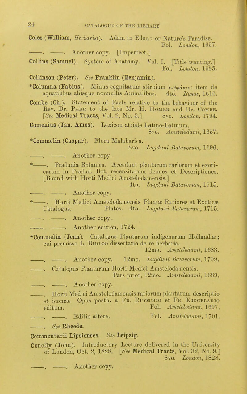 Coles (William, Herharht). Adam in Eden : or Nature's Paradi.se, Fol. London, 1657. . . Another copy. [Imperfect.] Collins (Samuel). System of Anatomy. Vol. I. [Title wanting.] Pol. London, 1685. Collinson (Peter). See Franklin (Benjamin). *Coliunna (Fabius). Minus cognitarum stirpium eK<ppdms: item de aquatilibus aliisque nonnullis Animalibus. 4to. Uomce, 1616. Combe (Ch.). Statement of Eacts relative to the behaviour of the Eev. Dr. Pabk to the late Mr. H. Homek and Dr. Combe. [See Medical Tracts, Vol. 2, No. 3.] Svo. London, 1794. Comenius (Jan. Amos). Lexicon atriale Latiuo-Laiinum. Svo. Amstelodami, 1657. *Commelin (Caspar). Flora Malabarica. Svo. Lugduni Batavorum, 1696. . . Another copy. * . Pi-seludia Botanica. Accedunt phmtarum rarionun et exoti- carum in Praelud. Pot. recensitarum Icoues et Descriptiones. [Bound with Horti Medici Amstelodamensis.] 4to. Lucjduni Batavorum, 1715. ■ . . Another copy. * . Horti Medici Amstelodamensis Plantse Eariores et Exoticse Catalogus. Plates. 4to. Lugduni Batavorum, 1715, . . Another copy. . . Another edition, 1724. *Commelin (Jean). Catalogus Plantarum indigenarum Hollandiae; cui premisso L. Bibloo dissertatio de re herbaria. 12mo, Amsielodami, 1683. . . Another copy. 12mo. Lugduni Batavorum, 1709. . Catalogus Plantarum Horti Medici Amstelodamensis. Pars prior, 12mo. Amstelodami, 1689. . . Another copy. . Horti Medici Amstelodamensis rariorum plantarum descriptio et icones. Opus posth. a Pe. Euxschio et Fk. Kiggelajuo editum. Fol. Amstelodami, 1697. . , Editio altera. Fol. Amstelodami, 1701. . See Rheede. Commentarii Lipsienses. See Leipzig. Conolly (John). Introductory Lecture delivered in the University of London, Oct. 2, 1828. [See Medical Tracts, Vol. 32, No. 9.] Svo. London, 1828.
