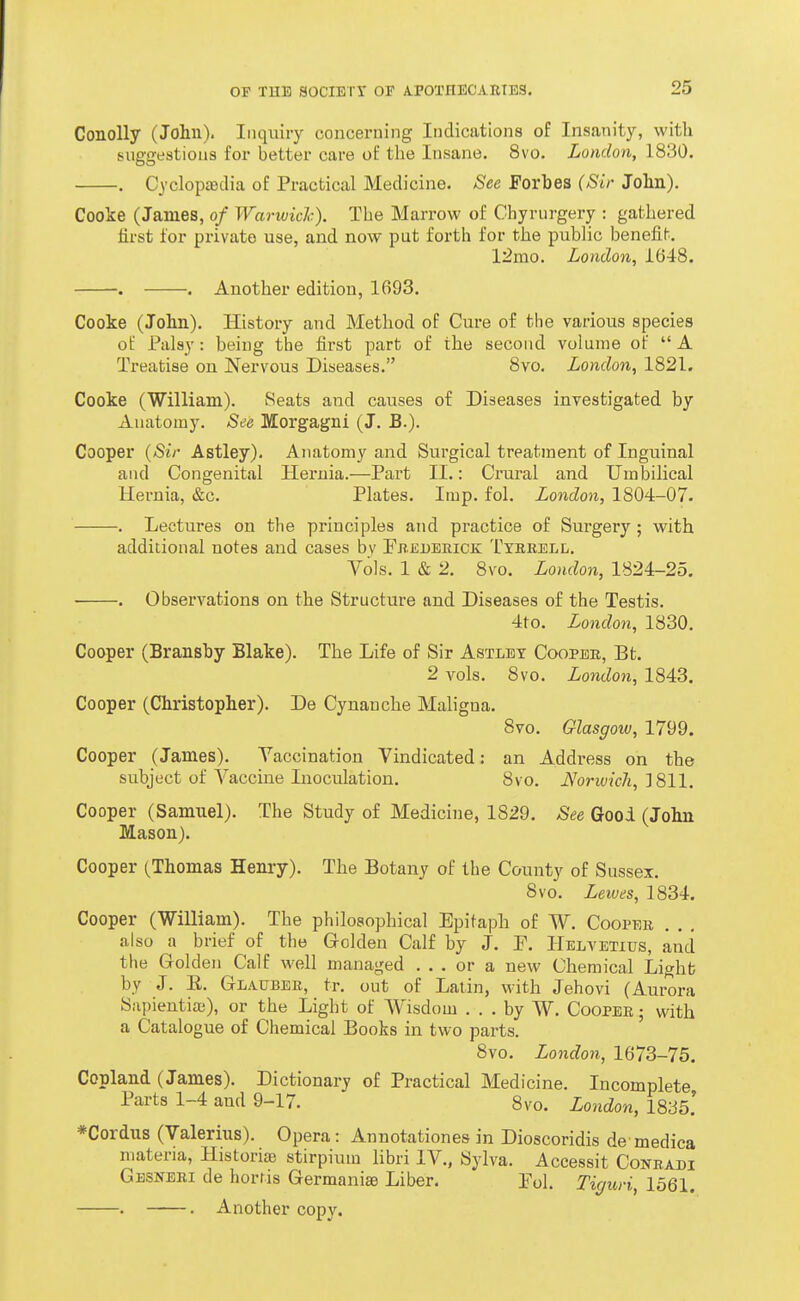 Conolly (John). Inquiry concerning Indications of Insanity, with tiuggestions for better care of the Insane. 8vo. London, 1830. . CyclopaBclia of Practical Medicine. See Forbes (Sir John). Cooke (James, of Warwidc). The Marrow of Chyrurgery : gathered lii'st lor private use, and now put forth for the public benefit. 12mo. London, 1648. . . Another edition, 1693. Cooke (John). History and Method of Cure of the various species of Palsy : being the fii'st part of the second volume of  A Treatise on Nervous Diseases. 8vo. London, 1821. Cooke (William). Seats and causes of Diseases investigated by Anatomy. See Morgagni (J. B.). Cooper {Sir Astley). Anatomy and Surgical treatment of Inguinal and Congenital Hernia.—Part II.: Crural and Umbilical Hernia, &c. Plates. Imp. fol. London, 1804-07. . Lectures on the principles and practice of Surgery ; with additional notes and cases bv Fbedeeick: Txbreli;. Vols. 1 & 2. 8vo. London, 1824-25, • . Observations on the Structure and Diseases of the Testis. 4to. London, 1830. Cooper (Bransby Blake). The Life of Sir Astlbt Coopeb, Bt. 2 A^ols. 8vo. London, 1843. Cooper (Christopher). De Cynanche Maligna. 8vo. Glasgow, 1799. Cooper (James). Vaccination Vindicated: an Address on the subject of Vaccine Inoculation. 8vo. Norwich, ^dill. Cooper (Samuel). The Study of Medicine, 1829. See Good (John Mason). Cooper (Thomas Henry). The Botany of the County of Sussex. 8vo. Lewes, 1834. Cooper (William). The philosophical Epitaph of W. Coopeb . . . also a brief of the Grolden Calf by J. F. Helvetius, and the Golden Calf well managed ... or a new Chemical Light by J. E. Glatjbee, tr. out of Latin, with Jehovi (Aurora Sapientia;), or the Light of Wisdom ... by W. Cooper ; with a Catalogue of Chemical Books in two parts. 8vo. London, 1673-75. Copland (James). Dictionary of Practical Medicine. Incomplete Parts 1-4 and 9-17. 8vo, London, 1835.' *Cordus (Valerius). Opera : Annotationes in Dioscoridis de medica materia, Historiae stirpium libri IV., Sylva. Accessit Conradi Gbsnbri de horris Germanise Liber. Pol. Tiguri, 1561.