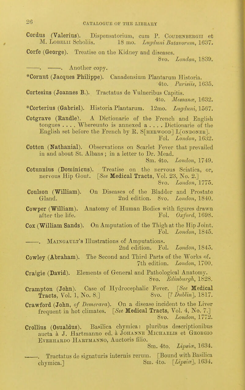 Cordiis (Valerius). Dispensatoi*ium, cum P. Coudenbeeoii et M. LoBELii Scholiis. 18 mo. Luc/duni Batavoram, 16'67. Corfe (George). Treatise on the Kidney and diseases. 8vo. London, 1839. . . Another copy. *Cornut (Jacques Philippe). Canadensium Plantaruni Historia. 4to. Parisiis, 1635. Cortesius (Joannes B.). Tractatus de Vulneribus Capitis. 4to. Messance, 1632. *Corterius (Gabriel). Historia Plantarum. 12ino. Lugduni, 1567. Cotgrave (Randle). A Dictionarie of the Prench and English tongues . . . , Whereunto is annexed a . . . . Dictionarie of the English set before the French by E. S[hebwood] L[ondonee]. Fol. London, 1632. Cotton (Nathanial). Observations on Scarlet Eever that prevailed in and about St. Albans ; in a letter to Dr. Mead. Sm. 4to. London, 1749. CotnnniuB (Dominions). Treatise on the nervous Sciatica, or, nervous Hip (xout. [See Medical Tracts, Vol. 23, No. 2.] 8vo. London, 1775. Coulson (Williani). On Diseases of the Bladder and Prostate (3-land. 2nd edition. 8vo. London, 1840, Cowper (William). Anatomy of Human Bodies with figures drawn after the life. Eol. Oxford, 1698. Cox (William Sands). On Amputation of the Thigh at the Hip Joint. Eol. London, 1845. . MiiNGArLT's Illustrations of Amputations. 2nd edition. Eol. London, 1845. Cowley (Abraham). The Second and Third Parts of the Works of. 7th edition. London, 1700. Craigie (David). Elements of General and Pathological Anatomy. 8vo. Edinburgh, 1828. Crampton (John). Case of Hydrocephalic Eever. [See Medical Tracts, Vol. 1, No. 8.] 8vo. [? Duhlin], 1817. Crawford (John, of Demerara). On a disease incident to the Liver frequent in hot climates. [See Medical Tracts, Vol. 4, No. 7.] 8vo. London, 1772. CroUius (Osualdus). Basilica chymica: pluribus descriptionibus aucta h J. Hartmanno ed. h Johanne Michaelis et Geobgio EvBEHARDO Haetmanno, Auctoris filio. Sm. 4to. Lipsia, 1634. ~ , Tractatus de signaturis iuteruis reruui. [Bound with Basilica chymica.] Sm. 4to. [Lipsiai], 1634.