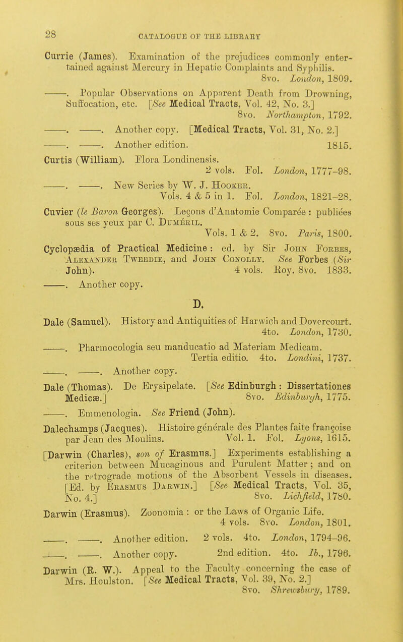 Currie (James). Examination oE the prejudices commonly enter- tained against Mercury in Hepatic Complaints and Sypliilis. 8vo. London, 1809. . Popular Observations on Appnrent Death from Drowning, Suftocation, etc. [See Medical Tracts, Vol. 42, No. 3.] 8vo. Northampton, 1792. . . Another copy. [Medical Tracts, Vol. 31, No. 2.] . . Another edition. 1815. Curtis (William). Flora Londinensis. 2 vols. Fol. London, 1777-98. . . New Series by W. J. Hooker. Vols. 4 & 5 in 1. Fol. London, 1821-28. Cuvier (Ze Baron Georges). Le§ons d'Anatomie Comparee : publiees sous ses yeux par 0. DuM^ntL. Vols. 1 & 2. 8vo. Paris, 1800. Cyclopaedia of Practical Medicine: ed. by Sir Johx Forbes, Ai/EXAisTDER TwEEUiE, and John Conolly. See Forbes {Sir John). 4 vols. Eoy. 8vo. 1833. . Another copy. D. Dale (Samuel). History and Antiquities of Harwich and Dovercourt. 4to. London, 1730. . Pharmocologia seu manducatio ad Materiam Medicam. Tertia editio. 4to. Londini, 1737. . . Another copy. Dale (Thomas). De Erysipelate. [See Edinburgh : Dissertationes Medicse.] 8vo. Edinbwyh, 1775. . Emmenologia. See Friend (John). Dalechamps (Jacques). Histoire generale des Plantes faite frangoise par Jean des Moulins. Vol. 1. Fol. Lyons, 1615. [Darwin (Charles), son of Erasmus.] Experiments establishing a criterion between Mucaginous and Purulent Matter; and on the retrograde motions of the Absorbent Vessels in diseases. [Ed. by Erasmus Darwin.] [See Medical Tracts, Vol. 35, ]S;o. 4.] Svo. Liclifield, 1780. Darwin (Erasmus). Zoonomia : or the Laws of Organic Life. 4 vols. 8vo. London, 1801. . . Another edition. 2 vols. 4to. London, 1794-96. . . Another copy. 2nd edition. 4to. lb., 1796. Darwin (R. W.). Appeal to the Faculty concerning the case of Mrs. Houlston. [See Medical Tracts, Vol. 39, No. 2.] 8vo. Shretvshnry, 1789.