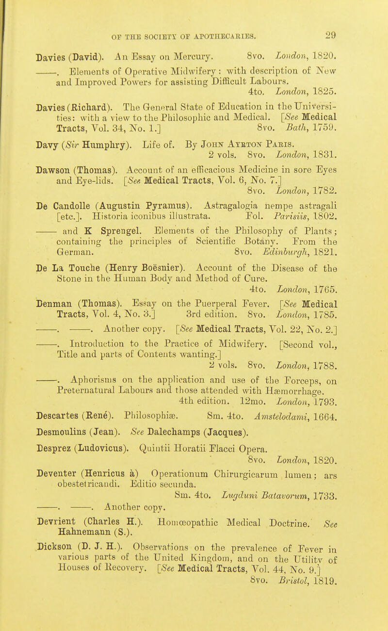 Davies (David). An Essay on Mercury. 8vo. London, 1820. . Elements of Operative Midwifery : with description of Now and Improved Powers for assisting Difficult Labours. 4to. London, 1825. Davies (Richard). The General State of Education in the Universi- ties: with a view to the Pbilosophic and Medical. [See Medical Tracts, Vol. 34, No. 1.] 8vo. Bath, 1759. Davy (Sir Humphry). Life of. By John Ateton Paris. 2 vols. 8vo. London, 1831. Dawson (Thomas). Account of an efficacious Medicine in sore Eyes and Eye-lids. [_See. Medical Tracts, Vol. 6, No. 7.] 8vo. London, 1782, De Candolle (Augustin Pyramus). Astragalogia nempe astragali [etc.]. Historia iconibus illustrata. Fol. Parisiis, 1802. and K Sprengel. Elements of the Philosophy of Plants; containing the principles of Scientific Botany, From the German. 8vo, Edinhurgh, 1821. De La Touche (Henry Boesnier). Account of the Disease of the Stone in the Human Body and Mathod of Cure. 4to, London, 1765. Denman (Thomas). Essay on the Puerperal Pever. [See Medical Tracts, Vol. 4, No. 3.] 3rd edition. 8vo. London, 1785. . . Another copy. [See Medical Tracts, Vol. 22, No. 2.] . Introduction to the Practice of Midwifery. [Second vol.. Title and parts of Contents wanting.] 2 vols. Svo, London, 1788. , Aphorisms on the application and use of the Forceps, on Pretei'uaturtil Labours and those attended with Hfemorrhage. 4th edition. 12mo. London, 1793. Descartes (Rene). Philosophise. Sm. 4to. Amstelodami, 1664. Desmoulins (Jean). See Dalechamps (Jacques). Desprez (Ludovicus). Quiutii Horatii Flacci Opera. 8vo. London, 1820. Deventer (Henricus a) Operationum Chirurgicarum lumen; ars obestetricaudi. Editio secunda. Sm. 4to. Lugduni Batavorum, 1733. . . Another copy. Devrient (Charles H.). Homoeopathic Medical Doctrine. See Hahnemann (S.). Dickson (D. J. H.). Observations on the prevalence of Fever in various parts of the United Kingdom, and on the UtiHty of Houses of Eecovery. [See Medical Tracts, Vol. 44, No. 9.] Svo. Bristol, 1819.