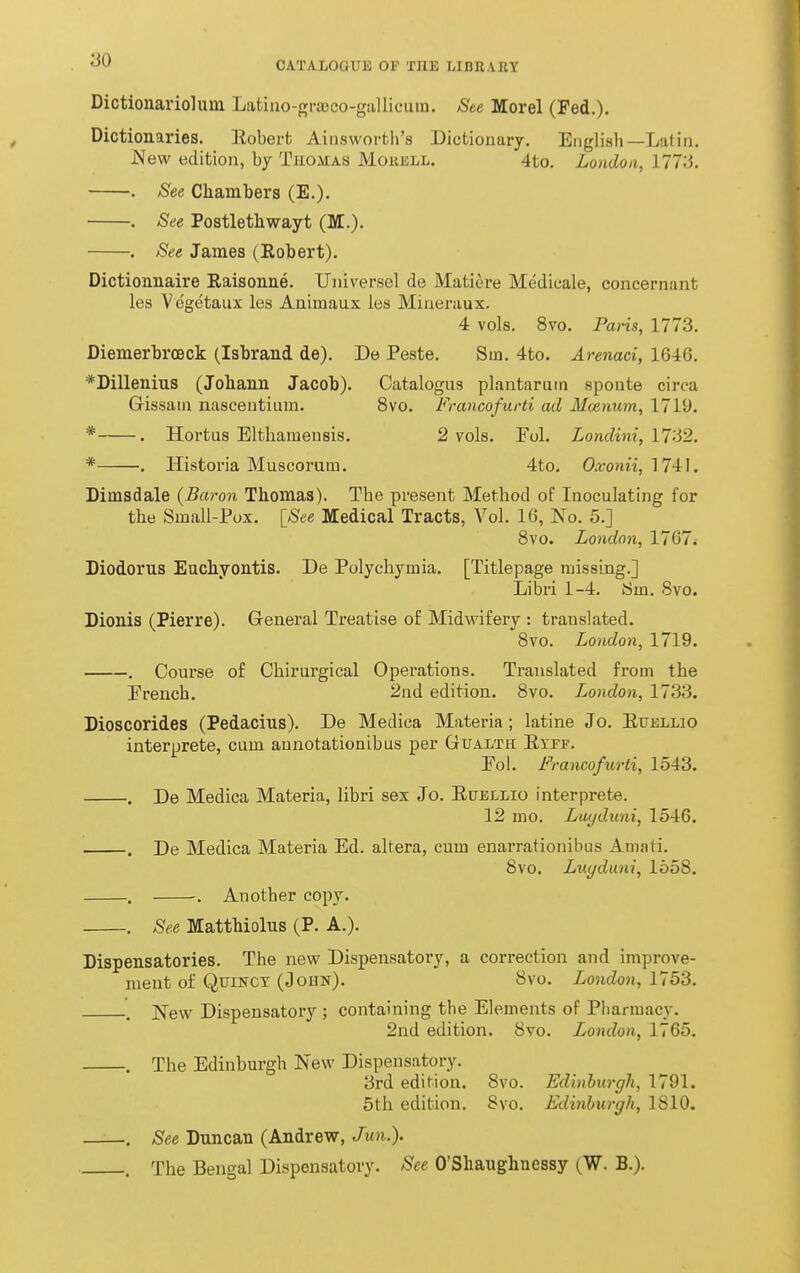 Dictionariolum Latino-grajco-giillicum. 8te Morel (Fed.). Dictionaries. Robert Ainsworth's Dictionary. English—Latin. JMew edition, by Thomas Mokell. 4to. London, 1773. . See Chambers (E.). . See Postlethwayt (M.). . See James (Robert). Dictionnaire Raisonne. Universel de Matiere Medicale, concernant les Vegetaux les Animaux les Miueraux. 4 vols. 8vo. Paris, 1773. DiemerbroBck (Isbrand de). De Peste. Sin. 4to. Arenaci, 1646. *Dilleniu3 (Johann Jacob). Catalogus plantaruin sponte circa Gissaui nasceutiiira. 8vo. Francofurti ad Moenum, 1719. * . Hortas Eltharaeusis. 2 vols. Fol. Londini, \Ti2. * . Historia Muscorum. 4to. Oxonii, 1741. Dimsdale {Baron Thomas). The present Method of Inoculating for the Small-Pox. [_See Medical Tracts, Vol. 16, No. 5.] 8vo. London, 1767i Diodorus Eucliyontis. De Polychymia. [Titlepage missing.] Libri 1-4. Sm. 8vo. Dionis (Pierre). General Treatise of Midwifery : translated. 8vo. London, 1719. . Conrse of Chirurgical Operations. Translated from the French. 2nd edition. 8vo. London, 1733. Dioscorides (Pedacius). De Medica Materia; latine Jo. Euellio interprete, cum aunotationibus per Gualth Etef. Eol. Francofurti, 1543. . De Medica Materia, libri sex Jo. Euellio interprete. 12 mo. Luyduni, 1546. . De Medica Materia Ed. altera, cum enarrationibus Amati. 8vo. Luyduni, 1558. . . Another copy. . See Matthiolus (P. A.). Dispensatories. The new Dispensatory, a correction and improve- ment of QuiNCT (John). 8vo. London, 1753. , jSTew Dispensatoi-y ; containing the Elements of Pharmacy. 2nd edition. 8yo. London, 1765. . The Edinburgh New Dispensatory. 3rd edition. 8vo. Edinburgh, 1791. 5th edition. 8vo. Edinburgh, 1810. , See Duncan (Andrew, Jun.). . The Bengal Dispensatory. See O'Shaughnessy (W. B.).