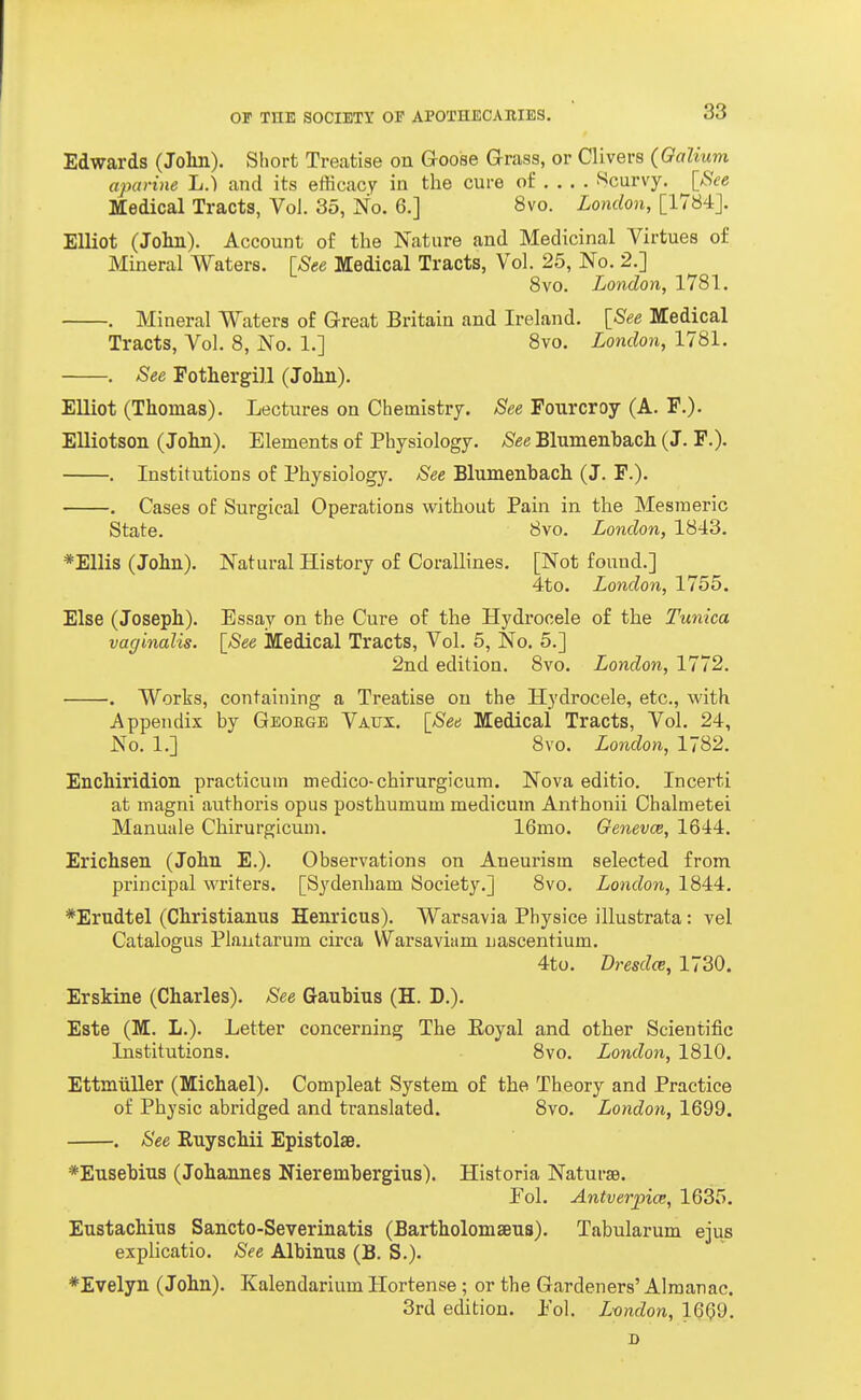 Edwards (Jolin). Sliort Treatise on Goose Grass, or Clivers (Galium aparine L.) and its efficacy in the cure of ... . f^curvy. [See Medical Tracts, Vol. 35, No. 6.] 8vo. London, [1784J. Elliot (Jolin). Account of the Nature and Medicinal Virtues of Mineral Waters. ^See Medical Tracts, Vol. 25, No. 2.] 8vo. London, 1781. . Mineral Waters of Great Britain and Ireland. {_See Medical Tracts, Vol. 8, No. 1.] 8vo. London, 1781. . See Pothergill (Jolin). Elliot (Thomas). Lectures on Chemistry. See Fourcroy (A. P.). Elliotson (John). Elements of Physiology. See Blumenhach (J. F.). . Institutions of Physiology. See Blumenhach (J. F.). . Cases of Surgical Operations without Pain in the Mesmeric State. 8vo. London, 1843. *Ellis (John). Natural History of Corallines. [Not found.] 4to. London, 1755. Else (Joseph). Essay on the Cure of the Hydrocele of the Tunica vaginalis. [_See Medical Tracts, Vol. 5, No. 5.] 2nd edition. 8vo. London, 1772. . Works, containing a Treatise on the Hydrocele, etc., with Appendix by Geoege Vaijx. \See Medical Tracts, Vol. 24, No. 1.] 8vo. London, 1782. Enchiridion practicum medico-chirurgicum. Nova editio. Incerti at magni authoris opus posthumum medicum Anthonii Chalmetei Manuale Chirurgicum. 16mo. Genevce, 1644. Erichsen (John E.). Observations on Aneurism selected from principal writers. [Sydenham Society.] 8vo. London, 1844. *Erudtel (Christianus Henricus). Warsavia Physice illustrata: vel Catalogus Plautarum circa VVarsaviam nascentium. 4to. Dresdce, 1730. Erskine (Charles). See Gauhius (H. D.). Este (M. L.). Letter concerning The Eoyal and other Scientific Institutions. 8vo. London, 1810. Ettmiiller (Michael). Compleat System of the Theory and Practice of Physic abridged and translated. 8vo. London, 1699. . See Ruyschii EpistolaB. *Eusehiu3 (Johannes Nieremhergius). Historia Naturae. Pol. Antverpice, 1635. Eustachius Sancto-Severinatis (Bartholomaeus). Tabularum ejus explicatio. See Alhinus (B. S.). ♦Evelyn (John). Kalendarium Hortense ; or the Gardeners' Almanac. 3rd edition. Pol. Lvndon, 1660. D