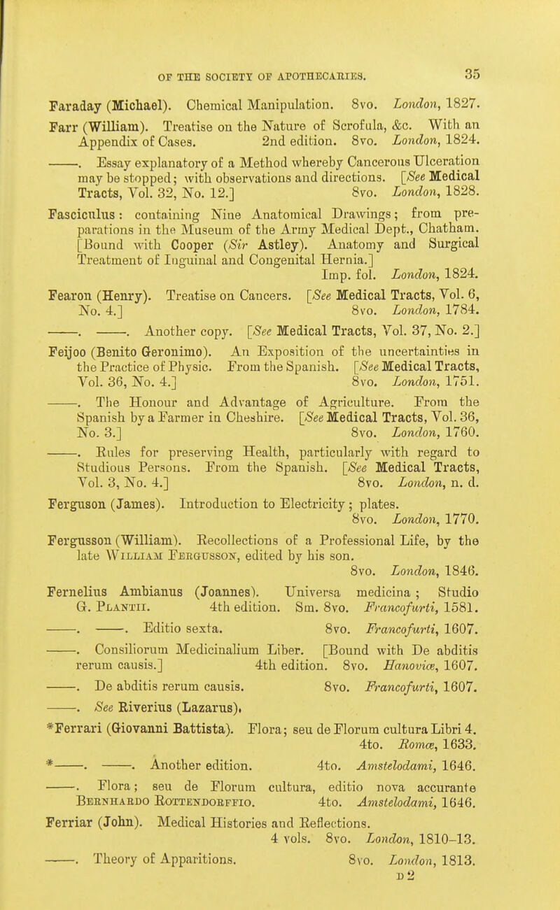 Faraday (Michael). Chemical Manipulation. 8vo. London, 1827. Fan- (William). Treatise on the Nature of Scrofula, &c. With an Appendix of Cases. 2nd edition. Svo. London, 1824. . Essay explanatory of a Method whereby Cancerous Ulceration may be stopped; with observations and directions. \_See Medical Tracts, Vol. 32, No. 12.] 8vo. London, 1828. Fasciculus: containing Nine Anatomical Drawings; from pre- parations in the Museum of the Army Medical Dept., Chatham. [Bound with Cooper (Sir Astley). Anatomy and Surgical Treatment of Inguinal and Congenital Hernia.] Imp. fol. London, 1824. Fearon (Henry). Treatise on Cancers. [See Medical Tracts, Vol. 6, No. 4.] 8vo. London, 1784. . . Another copy. [See Medical Tracts, Vol. 37, No. 2.] Feijoo (Benito Geronimo). An Exposition of the uncertainties in the Practice of Physic. Prom the Spanish. [See Medical Tracts, Vol. 36, No. 4.] Svo. London, 1751. . Tlie Honour and Advantage of Agriculture. Erora the Spanish by a Earmer in Cheshire. [See Medical Tracts, Vol. 36, No. 3.] 8vo. London, 1760. . Eules for preserving Health, particularly with regard to Studious Persons. Erom the Spanish. [See Medical Tracts, Vol. 3, No. 4.] Svo. London, n. d. Ferguson (James). Introduction to Electricity; plates. Svo. London, 1770, Fergusson (William). Recollections of a Professional Life, by the late William EEiiGussoif, edited by his son, Svo. London, 1846, Fernelius Ambianus (Joannes). Universa medicina; Studio G. Planxii. 4th edition. Sm, Svo. Francofurti, 1581. . . Editio sexta, Svo. Francofurti, 1607. . Consiliorum Medicinahum Liber, [Bound with De abditis rerum causis.] 4th edition. Svo, Eanovice, 1607. . De abditis rerum causis. Svo. Francofurti, 1607. , See Riverius (Lazarus). *Ferrari (Giovanni Battista), Elora; seu de Elorum cultura Libri 4, 4to, RomcB, 1633, * . . Another edition. 4to, Amstelodami, 1646. . Elora; seu de Elorum cultura, editio nova accurante Beenhabdo Eottendoefeio. 4to. Amstelodami, 1646. Ferriar (John). Medical Histories and Eeflections. 4 vols, Svo. London, 1810-13, . Theory of Apparitions. Svo. London, 1813. 1)2