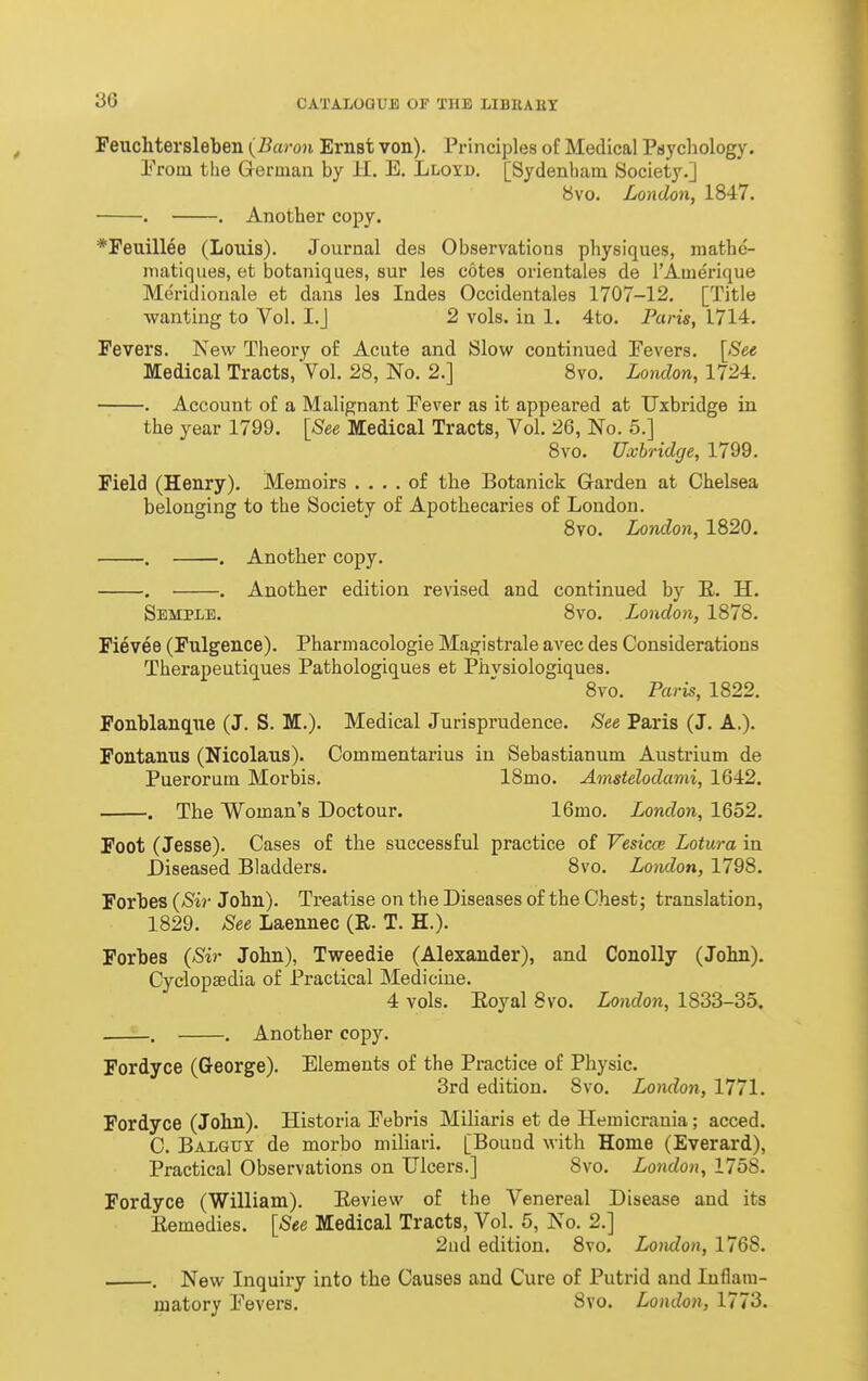 Peuchtersleben (Baron Ernst von). Principles of Medical Puycliology. From the German by H. E. Llo\'d. [Sydenham Society.] yvo. London, 1847. . . Another copy. *Feuillee (Louis). Journal des Observations physiques, mathc- niatiques, et botaniques, sur les cotes orientales de I'Amerique Meridionale et dans les Indes Occidentales 1707-12. [Title •wanting to Vol. I.J 2 vols, in 1. 4to. Paris, 1714. Fevers. New Theory of Acute and Slow continued Fevers. [See Medical Tracts, Vol. 28, No. 2.] 8vo. London, 1724. . Account of a Malignant Fever as it appeared at Uxbridge in the year 1799. [See Medical Tracts, Vol. 26, No. 5.] 8vo. Uxbridge, 1799. Field (Henry). Memoirs .... of the Botanick Garden at Chelsea belonging to the Society of Apotbecaries of London. 8vo. London, 1820. . . Anotber copy. . . Anotber edition revised and continued by E. H. Semple. 8vo. London, 1878. Fievee (Fulgence). Pharmacologie Magistrale avec des Considerations Therapeutiques Pathologiques et Phvsiologiques. 8vo. Paris, 1822. Fonblanque (J. S. M.). Medical Jurisprudence. See Paris (J. A.). Fontanus (Nicolaus). Commentarius in Sebastianum Austrium de Puerorum Morbis. 18mo. Amstelodami, 1642. . Tbe Woman's Doctour. IGmo. London, 1652. Foot (Jesse). Cases of tbe successful practice of Vesica; Lotura in Diseased Bladders. 8vo. London, 1798. Forbes {Sir Jobn). Treatise on the Diseases of the Chest; translation, 1829. See Laennec (R- T. H.). Forbes {Sir Jobn), Tweedie (Alexander), and Conolly (John). Cyclopaedia of I'ractical Medicine. 4 vols. Eoyal 8vo. London, 1833-35. —_. . Another copy. Fordyce (George). Elements of the Practice of Physic. 3rd edition. 8vo. London, 1771. Fordyce (Jobn). Historia Febris Miliaris et de Hemicrania; acced. C. Balguy de morbo miliari. [Bound with Home (Everard), Practical Observations on Ulcers.] 8vo. London, 1758. Fordyce (William). Eeview of the Venereal Disease and its Eemedies. [See Medical Tracts, Vol. 5, No. 2.] 2nd edition. 8vo, Lomlon, 1768. . . New Inquiry into the Causes and Cure of Putrid and Inflam- matory Fevers. 8vo. London, 1773.