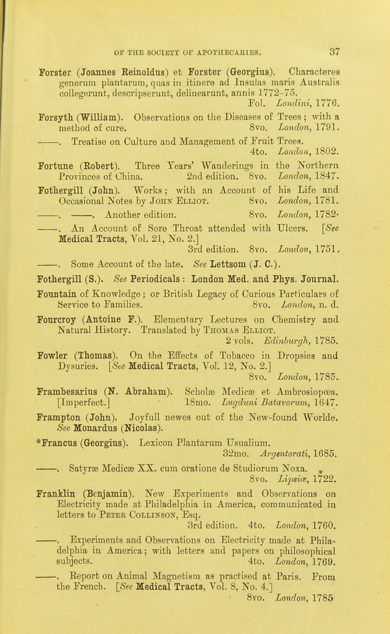 Forster (Joannes Reinoldus) et Forster (Georgius). Characteres genenim pliintaruni, qiias in itiuere ad Insulas maris Australis collegerunt, descripserimb, deliuearunt, annis ] 772-75. Fol. Lonclini, 1776. Forsyth (William). Observations on the Diseases of Trees ; v.nth a method of cure. 8vo. London, 1791. . Treatise on Culture and Management of Fruit Trees. 4to. London, 1802. Fortune (Robert). Three Tears' Wanderings in the Northern Provinces of China. 2nd edition. 8vo. London, 1847. Fothergill (John). Works; with an Account of his Life and Occasional Notes by John- Elliot. 8vo. London, 1781. . . Another edition. 8vo. London, 1782- . An Account of Sore Throat attended with Ulcers. [See Medical Tracts, Vol. 21, No. 2.] 3rd edition. 8vo. London, VJ51, . Some Account of the late. See Lettsom (J. C). Fothergill (S.). See Periodicals : London Med. and Phys. Journal. Fountain of Knowledge; or British Legacy of Curious Particulars of Service to Families. 8vo. London, n. d. Fourcroy (Antoine F.). Elementary Lectures on Chemistry and Natural History. Translated by Thomas Elliot. 2 vols. Edinburgh, 1785. Fowler (Thomas). On the Effects of Tobacco in Dropsies and Dysuries. [Ste Medical Tracts, Vol'. 12, No. 2.] 8vo. London, 1785. Frambesarius (N. Abraham). Scholae Medicse et Ambrosiopoea. [Imperfect.] 18mo. Lugduni Batavorum, 1647. Frampton (John). Joyfull newes out of the New-found Worlde. See Monardus (Nicolas). *Francus (Georgius). Lexicon Plantarum TJsualium. 32mo. Argentorati, 1685. . Satyrae Medicae XX. cum oratione de Studiorum Noxa. , 8vo. Lipsice, 1722. Franklin (Benjamin). New Experiments and Observations on Electricity made at Philadelphia in America, communicated in letters to Petee CoLLiNsoif, Esq. 3rd edition. 4to. London, 1760. . Experiments and Observations on Electricity made at Phila- delphia in America; with letters and papers on philosophical subjects. 4to. London, 1769. . Eeport on Animal Magnetism as practised at Paris. From the French. [See Medical Tracts, Vol. 8, No. 4.] 8vo. London, 1785