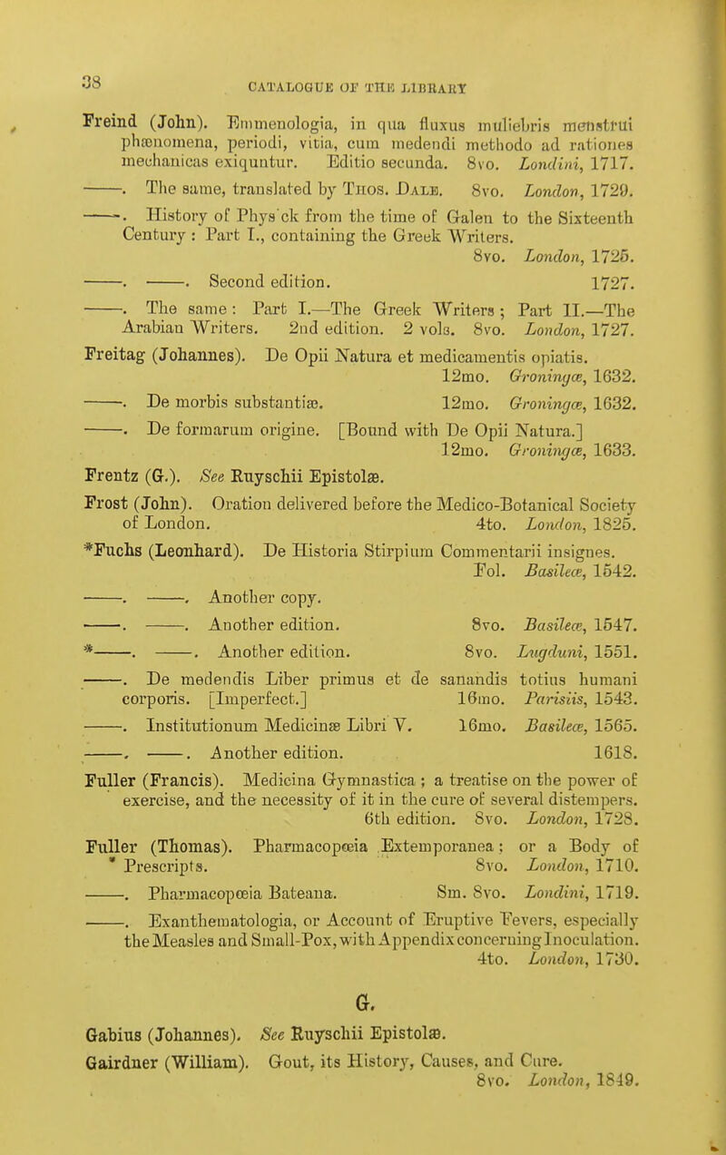 Freind (John). Emmenologia, in qua fluxus muliebris mensttui phtouomena, periodi, vitia, cum medendi metliodo ad ratioiies meuhanicas exitjuutur. Editio eecunda. Svo. Londini, 1717. . Tlie same, translated by Tnos. Dale, Svo. London, 1729. History of Phya'ck from the time of Gralen to the Sixteenth Century : Part I., containing the Greek Writers. 8yo. London, 1725. . . Second edition. 1727. . The same: Part I.—The Greek Writers; Part II.—The Arabian Writers. 2iid edition. 2 vols. Svo. London, 1727. Preitag (Johannes). De Opii Natura et medicamentia opiatis. 12mo. Groninyce, 1632. . De morbis substantias. 12mo. Groningce, 1632. . De formarum origine. [Bound with De Opii Natura.] 12mo. GroningoB, 1633. Frentz (G.). See Euyschii Epistols. Frost (John). Oration delivered before the Medico-Botanical Society of London. 4to. London, 1825. *Fuchs (Leonhard). De Historia Stirpiura Commentarii insignes. Pol. Basilece, 1542. . . Another copy. . . Another edition. Svo. Basilece, 1547. * . . Another edition. Svo. Lugduni, 1551. . De medendis Liber primus et de sanandis totius humani corporis. [Imperfect.] 16mo. Parisiis, 1543. . Institutionum Mediciuffi Libri V. 16mo. Basilece, 1565. . . Another edition. 1618. Fuller (Francis). Medicina Gymnastica ; a treatise on the power of exercise, and the necessity of it in the cure of several distempers. 6th edition. Svo. London, 1728. Fuller (Thomas). Pharmacopceia Extemporauea; or a Body of * Prescripts. Svo. London, 1710. . Pharmacopoeia Bateaua. Sm. Svo. Londini, 1719. . Exanthematologia, or Account of Eruptive Eevers, especially the Measles and Small-Pox, with Appendix conceruinglnoculation. 4to. London, 1730. G. Gabius (Johannes). See Euyschii Epistolffi. Gairdner (William). Gout, its History, Causes, and Cure. Svo, London, 1849.