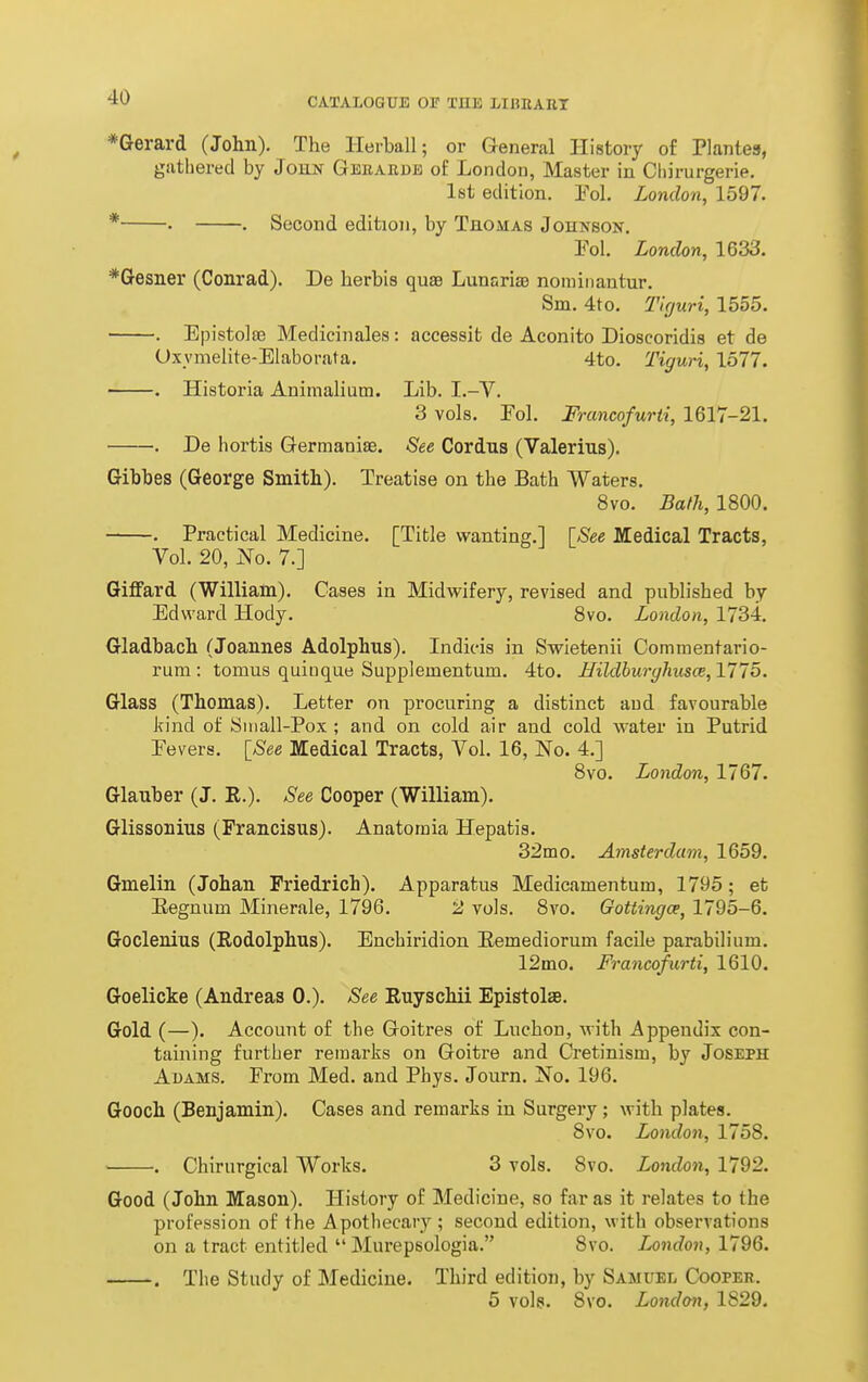 *Gerard (John). The Hei-ball; or General History of Plantea, giitliered by Joun Geeaedb of London, Master in Cliirurgerie, 1st edition. Yol. London, 1597. * • . Second edition, by Thomas Johnson. Pol. London, 1633. *Gesner (Conrad). De herbis quae LunarisB noniiiiantur. Sm. 4to. Tlguri, 1555. . Epistolaj Medicinales: accessit de Aconito Dioscoridis et de Uxymelite-Elaborata. 4to. Tiguri, 1577. . Historia Animalium. Lib. I.-Y. 3 vols. Fol. Francofurti, 1617-21. . De hortis Germanise. See Cordus (Valerius). Gibbes (George Smith). Treatise on the Bath Waters. 8vo. Bafh, 1800. . Practical Medicine. [Title wanting.] [See Medical Tracts, Vol. 20, No. 7.] Giffard (William). Cases in Midwifery, revised and published by Edward Hody. 8vo. London, 1734, Gladbach (Joannes Adolphns). Indit-is in Swietenii Commentario- rum : tomus quiiique Supplementum. 4to. Hildhurghus(B,VI15. Glass (Thomas). Letter on procuring a distinct and favourable kind of Sniall-Pox ; and on cold air and cold water in Putrid Eevers. [^See Medical Tracts, Vol. 16, No. 4.] 8vo. London, 1767. Glauber (J. E.). See Cooper (William). Glissonius (Francisus). Anatomia Hepatis. 32m 0. Amsterdam, 1659. Gmelin (Johan Friedrich). Apparatus Medicamentum, 1795; et Eegnum Minerale, 1796. 2 vols. 8vo. Gottingce, 1795-6. Goclenius (Rodolphus). Enchiridion Eemediorum facile parabilium. 12mo. Francofurti, 1610. Goelicke (Andreas 0.). See Ruyschii Epistolae. Gold (—). Account of the Goitres of Luchon, with Appendix con- taining further remarks on Goitre and Cretinism, by Joseph Adams. From Med. and Phys. Journ. No. 196. Gooch (Benjamin). Cases and remarks in Surgery; with plates. 8vo. London, 1758. ' . Chirurgical Works. 3 vols. 8vo. London, 1792. Good (John Mason). History of Medicine, so far as it relates to the profession of the Apothecary; second edition, with observations on a tract entitled  Murepsologia. 8vo. London, 1796. . The Study of Medicine. Third edition, by Samuel Coopeh. 5 vols. 8vo. London, 1829.