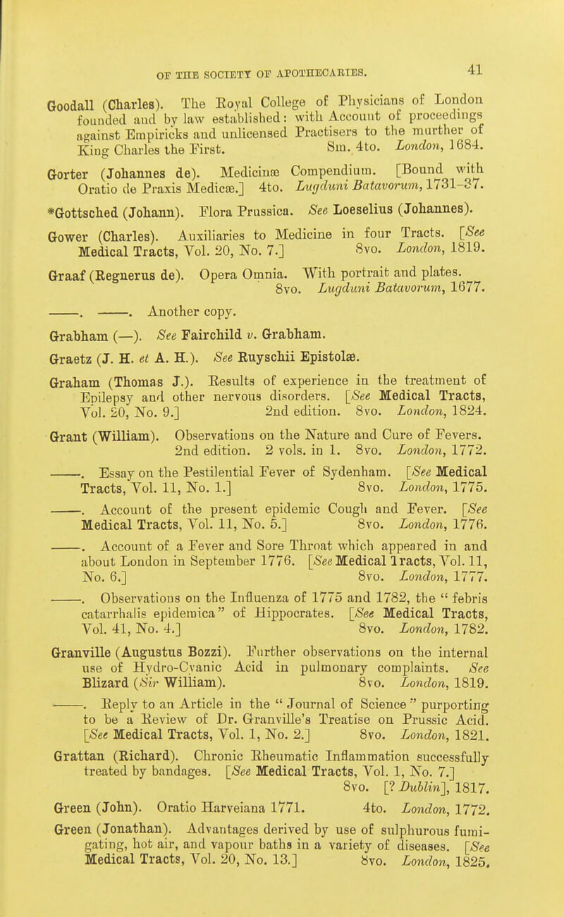 Goodall (Charles). The Eoyal College o£ Physicians of Londoa foLuuled and by law established: with Account of proceedings against Empiricks and unlicensed Practisers to the murther of King Charles the Pirst. Sm. 4to. London, IQ84:. Gorter (Johannes de). Medicina) Compendium. [Bound with Oratio de Praxis Medicse.] 4to. Lurjduni Batavorum, 1731-37. *Gottsched (Johann). Elora Prussica. See Loeselius (Johannes). Gower (Charles). Auxiliaries to Medicine in four Tracts. [See Medical Tracts, Vol. 20, No. 7.] 8vo. London, 1819. Graaf (Regnerus de). Opera Omnia. With portrait and plates. 8vo. Lugduni Batavorum, 1677. . . Another copy. Grahham (—). See Fairchild v. Grahham. Graetz (J. H. et A. H.). See Euyschii Epistolae. Graham (Thomas J.)- Eesults of experience in the treatment of Epilepsy and other nervous disorders. \_See Medical Tracts, y'ol. 20, No. 9.] 2nd edition. Svo. London, 1824. Grant (William). Observations on the Nature and Cure of Fevers. 2nd edition. 2 vols, in 1. 8vo. London, 1772. . Essay on the Pestilential Pever of Sydenham. \_See Medical Tracts, Vol. 11, No. 1.] 8vo. London, 1775. . Account of the present epidemic Cough and Pever. \_See Medical Tracts, Vol. 11, No. 5.] Svo. London, 1776. . Account of a Pever and Sore Throat which appeared in and about London in September 1776. [/SeeMedical Iracts, Vol. 11, No. 6.] 8vo. London, 1777. . Observations on the Influenza of 1775 and 1782, the  febris catarrhalis epidemica of Hippocrates. \_See Medical Tracts, Vol. 41, No. 4,] Svo. London, 1782. Granville (Augustus Bozzi). Piirther observations on the internal use of Hydro-Cyanic Acid in pulmonary complaints. See Blizard {Sir William). Svo. London, 1819. . Eeply to an Article in the  Journal of Science purporting to be a Keview of Dr. Granville's Treatise on Prussic Acid. [_See Medical Tracts, Vol. 1, No. 2.] Svo. London, 1821. Grattan (Richard). Chronic Rheumatic Inflammation successfully- treated by bandages. \_See Medical Tracts, Vol. 1, No. 7.] Svo. [? Dublin-], 1817. Green (John). Oratio Harveiana 1771. 4to. London, 1772. Green (Jonathan). Advantages derived by use of sulphurous fumi- gating, hot air, and vapour hatha in a variety of diseases. [See Medical Tracts, Vol. 20, No. 13.] Svo. London, 1825.