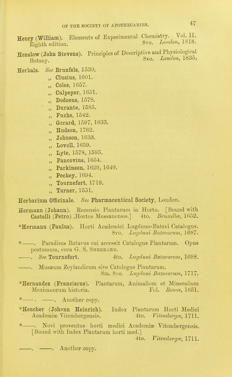 J' >> 55 OF THE SOCIETY OP APOTHECARIES. 47 Henry (WiUiam). Elements of Experimenlal Chemistry Vol II. Eighth edition. 8vo. London, 1818. Henslow (Jolin Stevens). Principles of Descriptive and Physiological Botany. «vo. LondQn,l^6o. Herbals. Sec Brnnfels, 1530. Clusius, 1601. Coles, 1G57. Culpeper, 1G51. Dodoens, 1578. Durante, 1585. Fuclis, 1542. Gerard, 1597, 1633. Hudson, 1762. „ Johnson, 1633. „ Lovell, 1659. „ Lyte, 1578, 1595. „ Pancovius, 1654. Parkinson, 1629, 1G40. Pecliey, 1694. Tournefort, 1719. „ Turner, 1551. Herbarium Officinale. See Pharmaceutical Society, London. Hermann (Johann). Kecensio Plantarum in Horto. [Bound with Castelli (Petro) ,Hortus Messanensis.] 4to. Bruxellm, 1652. *Hermann (Paulus). Horti Acadeniici Lngdnuo-Batavi Catalcigus. 8vo. Lugduni Batavorum, 1687. * . Paradisus Batavus cui accessit Catalogus Plantarum. Opus postumiuD, cura G. S. Shbrbakd. . See Tournefort. 4to. Lugduni Batavorum, 1698. , 3Iusaeum Zeylandicura sive Catalogus Plantarum. Sm. 8vo. Lugduni Batavorum, 1717. *Hernandez (Franciscus). Plantarum, Animaliiim et Mineralium Mexicauorum liisturia. Eol. Bovia', 1651. 55 55 55 * . . Another copy. *Heucher (Johgnn Heinrich). Index Plantarum Horti Medici Academias Vitembergensis. 4to. Vitembergce, 1711. * . Novi proventiis horti medici Academiae Vitembergensis. [Bound with Index Plantarum horti med.] 4to. Fitemhergn;, 1711.