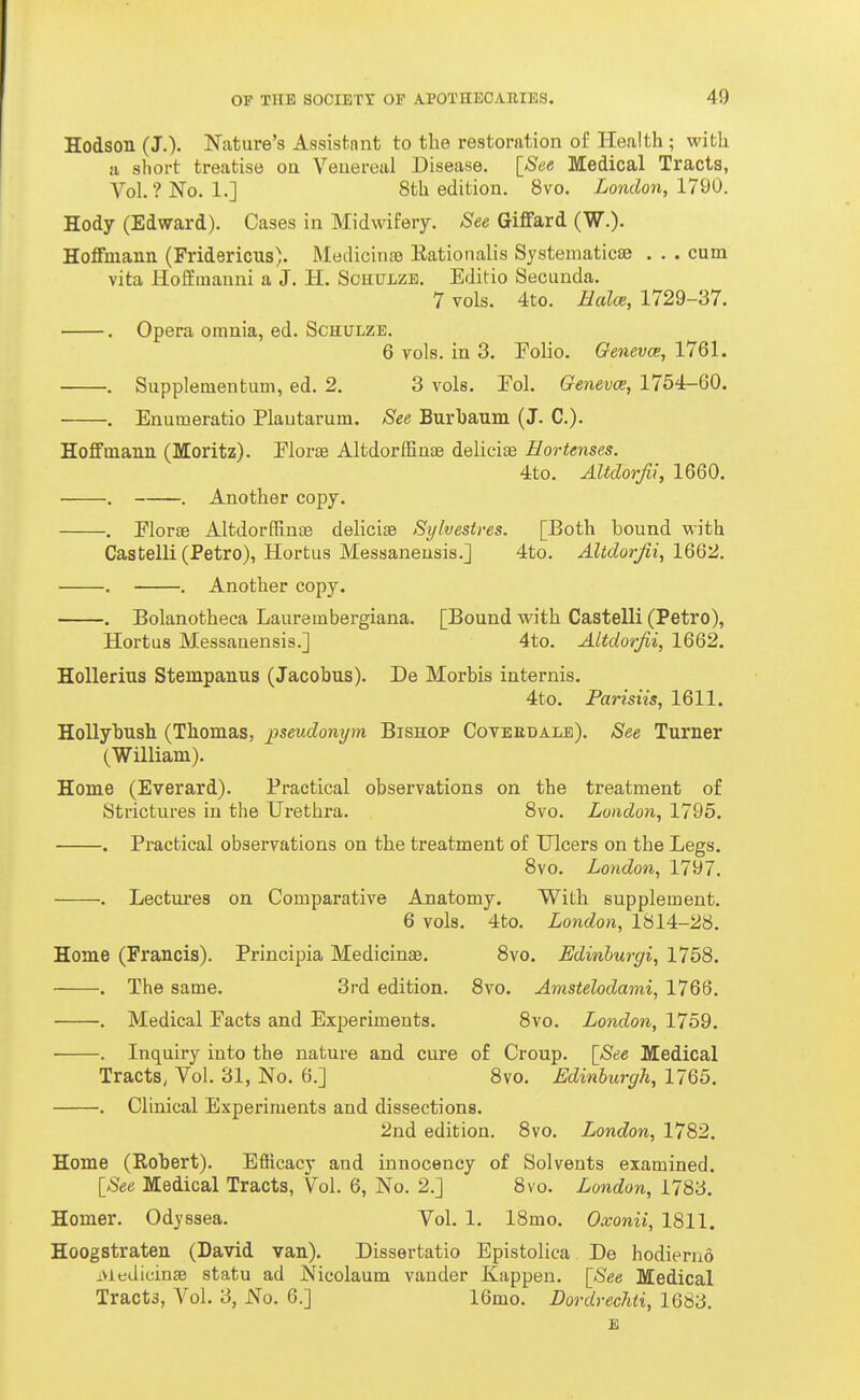 Hodson (J.). Nature's Assisfcnnt to the restoration of Health ; with a short treatise oa Veuereal Disease. [See Medical Tracts, Vol.?No. 1.] 8th edition, 8vo. London, 1720. Hody (Edward). Cases in Midwifery. See GifFard (W.). HoflFmann (Fridericus). Medicina) Rationalis Systematicae . . . cum vita Hoffinanni a J. H. Schulzb. Editio Secunda. 7 vols. 4to. Balce, 1729-37. . Opera omnia, ed. Schulze. 6 vols, in 3. Folio. Qenevce, 1761. . Supplementum, ed. 2. 3 vols. Eol. Genevce, 1754-60. . Enumeratio Plautarum. See Burbaum (J. C). Hoffmaun (Moritz). Eiorte AltdorfEnae delicias Hortenses. 4to. Altdorjii, 1660. . . Another copy. . Florae Altdorffinae delicifB Sylvestres. [Both bound with Castelli (Petro), Hortus Messaneusis.] 4to. Altdorjii, 1662. . . Another copy. . Bolanotheca Laureuibergiana. [Bound with Castelli (Petro), Hortus Messanensis.] 4to. Altdorjii, 1662. Hollerius Stempanus (Jacobus). De Morbis internis. 4to. Parisiis, 1611. HoUybush (Thomas, pseudonym Bishop Coveedale). See Turner (William). Home (Everard). Practical observations on the treatment of Strictures in the Urethra. Svo. London, 1795. . Practical observations on the treatment of Ulcers on the Legs. 8vo. London, 1797. . Lectures on Comparative Anatomy. With supplement. 6 vols. 4to. London, 1814-28. Home (Francis). Principia Medicinae. 8vo. Edinhurgi, 1758. . The same. 3rd edition. Svo. Amstelodami, 1766. . Medical Facts and Experiments. 8vo. London, 1759. . Inquiry into the nature and cure of Croup. [See Medical Tracts, Vol. 31, No. 6.] 8vo. Edinburgh, 1765. . Clinical Experiments and dissections. 2nd edition. 8vo. London, 1782. Home (Robert). Efficacy and innocency of Solvents examined. [See Medical Tracts, Vol. 6, No. 2.] 8vo. London, 1783. Homer. Od^'ssea. Vol. 1. 18mo. Oxonii, 1811. Hoogstraten (David van). Dissertatio Epistolica De hodiernd .MedicinsB statu ad Nicolaum vauder Kappen. [See Medical Tract3, Vol. 3, No. 6.] 16mo. Dordrechti, 1683. E