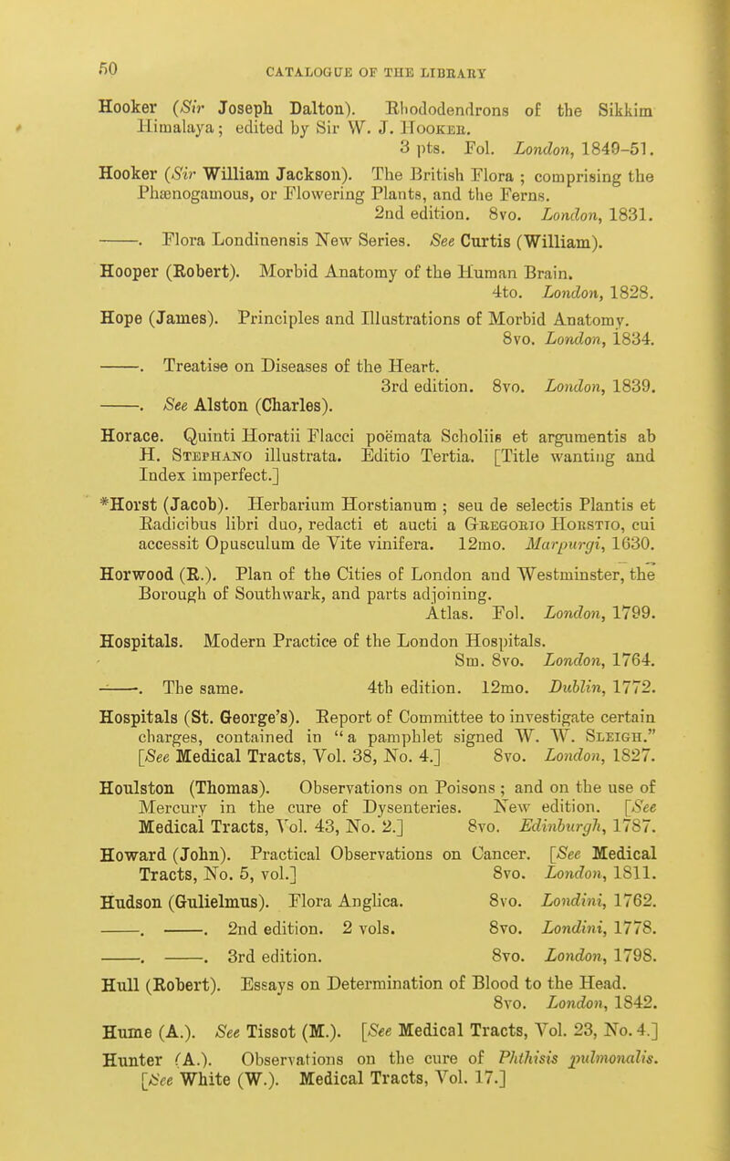 Hooker (^iV Joseph Dalton). Rliododendrons of the Sikkim Himalaya; edited by Sir W. J. Hookee, 3 pts. Fol ioncZon, 1849-51. Hooker (Sir William Jackson), The British Flora ; comprising the Phcenogamous, or Flowering Plants, and the Ferns. 2nd edition. 8vo. London, 1831. . Flora Londinensis New Series. See Curtis (William). Hooper (Robert). Morbid Anatomy of the Human Brain. 4to. London, 1828. Hope (James). Principles and Illustrations of Morbid Anatomy. 8vo. London, 1834. . Treatise on Diseases of the Heart. 3rd edition. 8vo. London, 1839. . See Alston (Charles). Horace. Quinti Horatii Flacci poemata Scholiis et arguraentis ab H. Stephano illustrata. Editio Tertia. [Title wanting and Index imperfect.] *Horst (Jacob). Herbarium Horstianum ; seu de selectis Plantis et Eadicibus libri duo, redacti et aucti a Gkegoeig Horstto, cui accessit Opusculum de Vite vinifera. 12mo. Marpiirgi, 1630. Horwood (R.). Plan of the Cities of London and Westminster, the Borough of Southwark, and parts adjoining. Atlas. Fol. London, 1799. Hospitals. Modern Practice of the London Hospitals. Sm. 8vo. London, 1764. ■. The same. 4th edition. 12mo. Dublin, 1772. Hospitals (St. George's). Report of Committee to investigate certain charges, contained in  a pamphlet signed W. W. Sleigh. [_See Medical Tracts, Vol. 38, No. 4.] 8vo. London, 1827. Houlston (Thomas). Observations on Poisons ; and on the use of Mercury in the cure of Dysenteries. New edition. \See Medical Tracts, Vol. 43, No.'2.] 8vo. Edinburgh, 1787. Howard (John). Practical Observations on Cancer. [See Medical Tracts, No. 5, vol.] 8vo. London, 1811. Hudson (Gulielmus). Flora AngHca. 8vo. Londini, 1762. , . 2nd edition. 2 vols. 8vo. Londini, 1778. . . 3rd edition. 8vo. London, 1798. Hull (Robert). Essays on Determination of Blood to the Head. 8vo. London, 1842. Hume (A.). See Tissot (M.). [See Medical Tracts, Vol. 23, No. 4.] Hunter (k.). Observations on the cure of Phthisis imlmonalis. ISee White (W.). Medical Tracts, Vol. 17.]