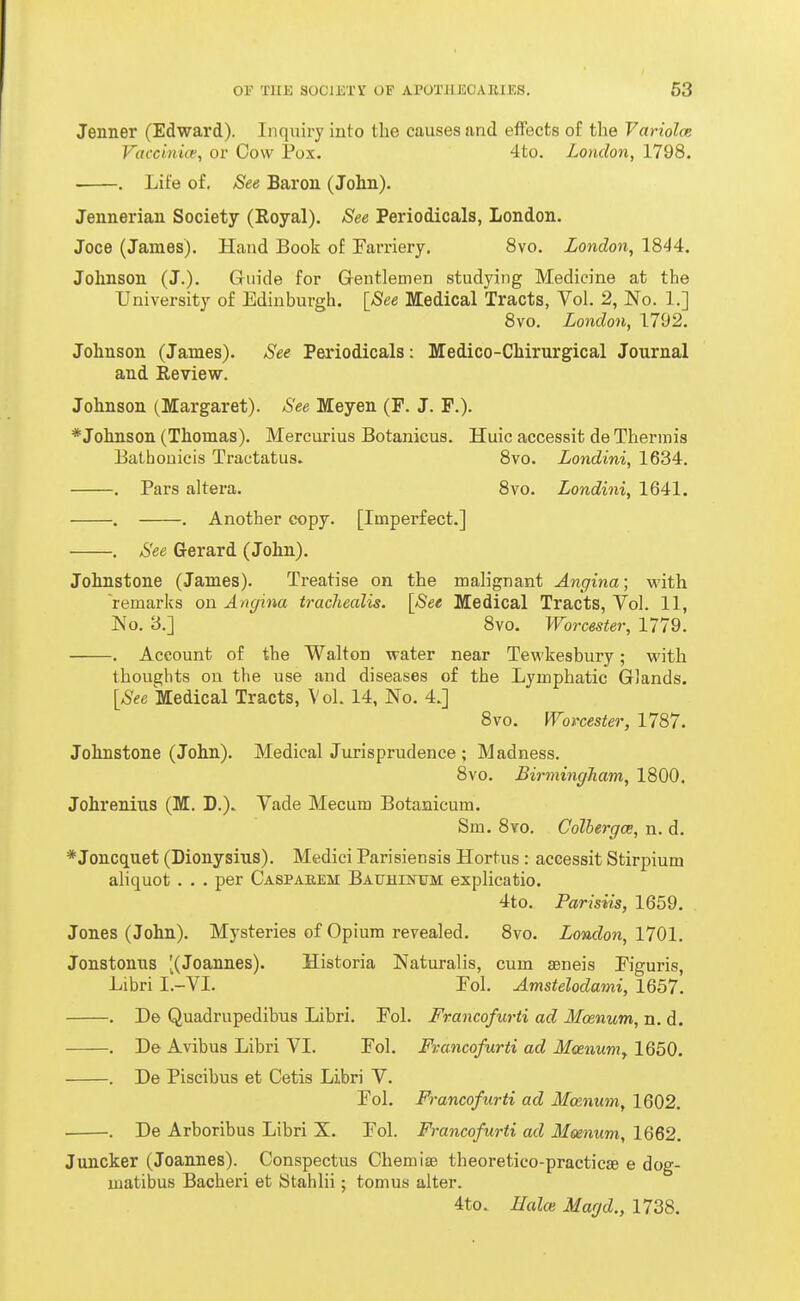 Jenner (Edward). Inquiry into the causes and effects of the Variolce Vaccinw, or Cow Pox. 4to. London, 1798. . Life of. See Baron (John). Jennerian Society (Royal). See Periodicals, London. Joce (James). Hand Book of Earriery. 8vo. London, 1844. Johnson (J.). Guide for Gentlemen studying Medicine at the University of Edinburgh. [See Medical Tracts, Vol. 2, No. 1.] 8vo. London, 1792. Johnson (James). See Periodicals: Medico-Chirurgical Journal and Review. Johnson (Margaret). See Meyen (F. J. F.). * Johnson (Thomas). Mercurius Botanicus. Huic accessit de Thermis Bathouicis Tractatus. 8vo. Londini, 1634. . Pars altera. 8vo. Londini, 1641. . . Another copy. [Impei'fect.] . See Gerard (John). Johnstone (James). Treatise on the malignant Angina; with remarks on Angina tracliealis. [See Medical Tracts, Vol. 11, JNo. 3.] 8vo. Worcester, 1779. . Account of the Walton water near Tewkesbury; with thoughts on the use and diseases of the Lymphatic Glands. [See Medical Tracts, Vol. 14, No. 4.] 8vo. Worcester, 1787. Johnstone (John). Medical Jurisprudence ; Madness. 8vo, Birmingham, 1800. Johrenius (M. D.). Vade Mecum Botanicum. Sm. 8vo. Colhergoe, n. d. * Joncquet (Dionysius). Medici Parisiensis Hortus : accessit Stirpium aliquot . . . per Caspaeem BAUHiisruM explicafeio. 4to. Parisiis, 1659. Jones (John). Mysteries of Opium revealed. 8vo. London, 1701. Jonstonns ^(Joannes). Historia Naturalis, cum seneis Piguris, Libri I.-VI. Pol, Amstelodami, 1657. . De Quadrupedibus Libri. Pol. Francofurti ad Mcenum, n. d. . De Avibus Libri VI. Pol. Francofurti ad Mcenumy 1650. . De Piscibus et Cetis Libri V. Pol. Francofurti ad Mcenum, 1602. ■ . De Arboribus Libri X. Pol. Francofurti ad Meenum, 1662. Juncker (Joannes). Conspectus Chemise theoretico-practicse e dog- matibus Bacheri et Stahlii; tomus alter. 4to. Hake Magd., 1738.