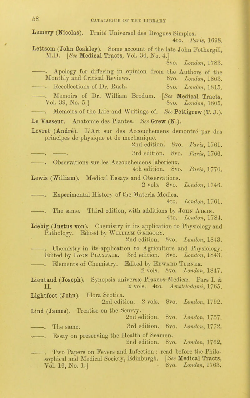 Lemery (Nicolas). Traite Universel des Drogues Simples. 4to. Faris, 1698. Lettsom (John Coakley). Some account of the late Johu Fothergill, M.D. [See Medical Tracts, Vol. 34, JS^o. 4.] 8vo. London, 1783. . Apology for differing in opinion from the Authors of tlie Monthly and Critical lieviews. 8vo. London, 18U3. . Eecolloctions of Dr. Eush. 8vo. London, 1815. • . Memoirs of Dr. William Brodum. [Bee Medical Tracts, Vol. 39, No. 5.] 8vo. London, 1805. . Memoirs of the Life and Writings of. See Pettigrew (T. J.). Le Vasseur. Anatomie des Plantes. See Grew (N.). Levret (Andre). L'Art sur des Accouchemens demontre par des principes de physique et de mechanique. 2nd edition. 8vo. Paris, 1761. . . 3rd edition. 8vo. Paris, 1766. . Observations sur les Accouchemens laborieux. 4th edition. 8vo. Paris, 1770. Lewis (William). Medical Essays and Observations. 2 vols. 8vo. London, 1746. . Experimental History of the Materia Medica. 4to. London, 1761. . The same. Third edition, with additions by JoHif Aikin. 4 to. London, 1784. Liebig (Justus von). Chemistry in its application to Physiology and Pathology. Edited by William Gregory. 2nd edition. 8vo. London, 1843. . Chemistry in its application to Agriculture and Pliysiology. Edited by Lxo» Playfaie. 3rd edition. 8vo. Loiwlon, 184i3. , Elements of Chemistry. Edited by Edavard Turner. 2 vols. 8vo. London, 1847. Lieutaud (Joseph). Synopsis universs8 Praxeos-Medicaa. Pars I. & II. 2 vols. 4to. Amstelodami, 1765. Lightfoot (John). Flora Scotica. 2nd edition. 2 vols. 8vo. London, 1792. Lind (James). Treatise on the Scurvy. 2nd edition. 8vo. London, 1757. . The same. 3rd edition. 8vo. London, 1772. . Essay on preserving the Health of Seamen. 2ud edition. 8vo. London, 1762. . Two Papers on Fevers and Infection : read before the Philo- sophical and Medical Society, Edinburgh. [See Medical Tracts, Vol. 16, No. 1.] 8vo. London, 1763.