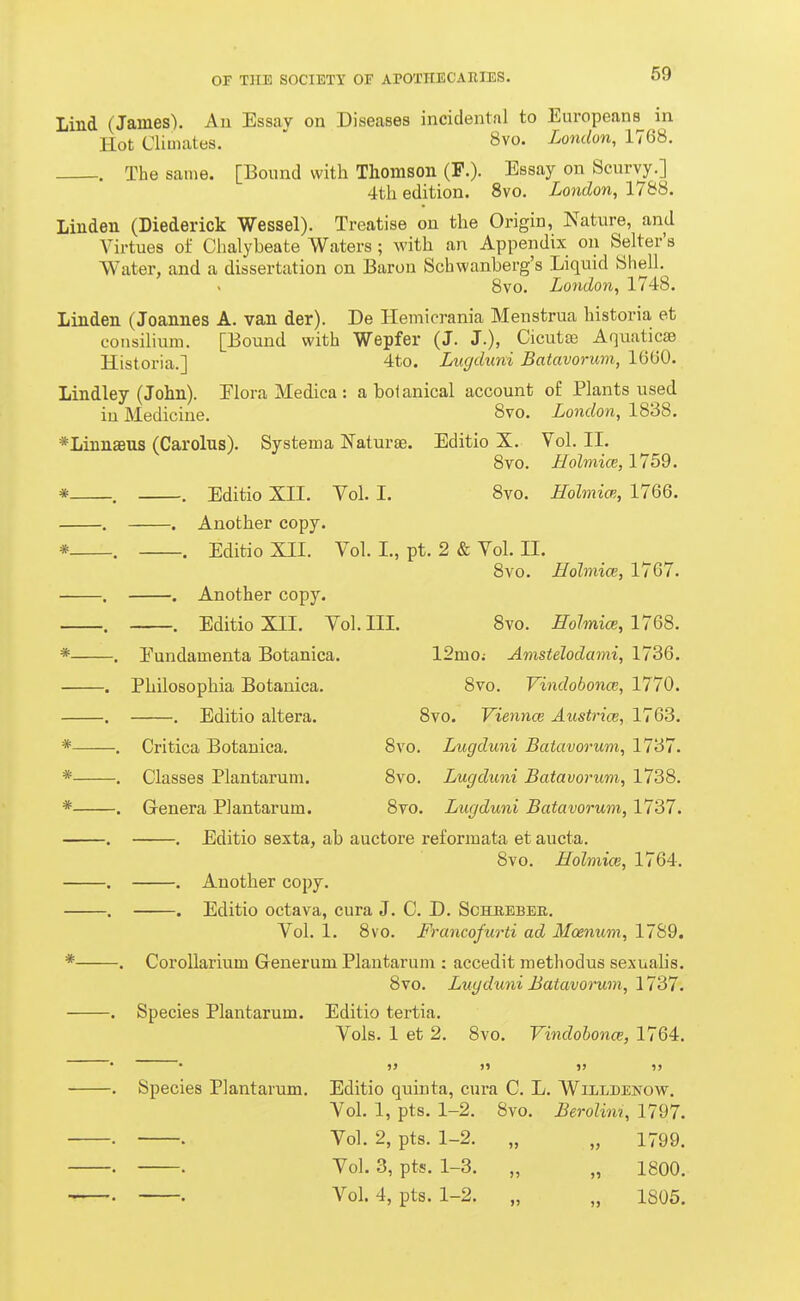 Lind (James). An Essav on Diseases incidental to Europeans in Hot Climates. ' 8vo. London, 1768. . The same. [Bound with Thomson (F.). Essay on Scurvy.] 4th edition. 8vo. London, 1788. Linden (Diederick Wessel). Treatise on the Origin, Nature, and Virtues of Chalybeate Waters; with an Appendix on Selter'a Water, and a dissertation on Baron Schwanberg's Liquid Shell. 8vo. London, 1748. Linden (Joannes A. van der). De Hemicrania Menstrua historia et consilium. [Bound with Wepfer (J. J.), Cicutse Aquaticae Historia.] 4to. Liigduni Batavorum, 1600. Lindley (John). Elora Medica : a botanical account o£ Plants used in Medicine. 8vo. London, 1838. *LiBnaBUS (Carolus). Systema Naturae. Editio X. Vol. II. 8vo. Holmice, 1759. * . . Editio XII. Vol. I. 8vo. Holmice, 1766. . . Another copy. * . . Editio XII. Vol. I., pt. 2 & Vol. II. 8vo. Holmice, 1767. . . Another copy. . . Editio XII. Vol. III. 8vo. Holmice, 1768. * . Fundamenta Botanica. 12mo.- Amstelodami, 1736. . Philosophia Botanica. 8vo. Vindobonce, 1770. . . Editio altera. 8vo. Viennce Austrice, 1763. * . Critica Botanica. 8vo. Lugduni Batavorum, 1737. * . Classes Plantaruni. 8vo. Lugduni Batavorum, 1738. * . Genera Plantarum. 8vo. Lugduni Batavorum, 1737. . . Editio sexta, ab auctore reformata et aucta, 8vo. Holmice, 1764. . . Another copy. . , Editio octava, cura J. C. D. Scheeber. Vol. 1. 8vo. Francofurti ad Moenum, 1789. * . CoroUarium Generum Plantaruni: accedit raethodus sexualis. 8vo. Lugdimi Batavorum, 1737. Species Plantarum. Editio tertia. Vols. 1 et 2. 8vo. Vindobonce, 1764. Species Plantarum. Editio quinta, cura C. L. Wiildenow. Vol. 1, pts. 1-2. 8vo. Berolim, 1797. . Vol. 2, pts. 1-2. „ „ 1799. . Vol. 3, pts. 1-3. „ „ 1800. . Vol. 4, pts. 1-2. „ „ 1805.